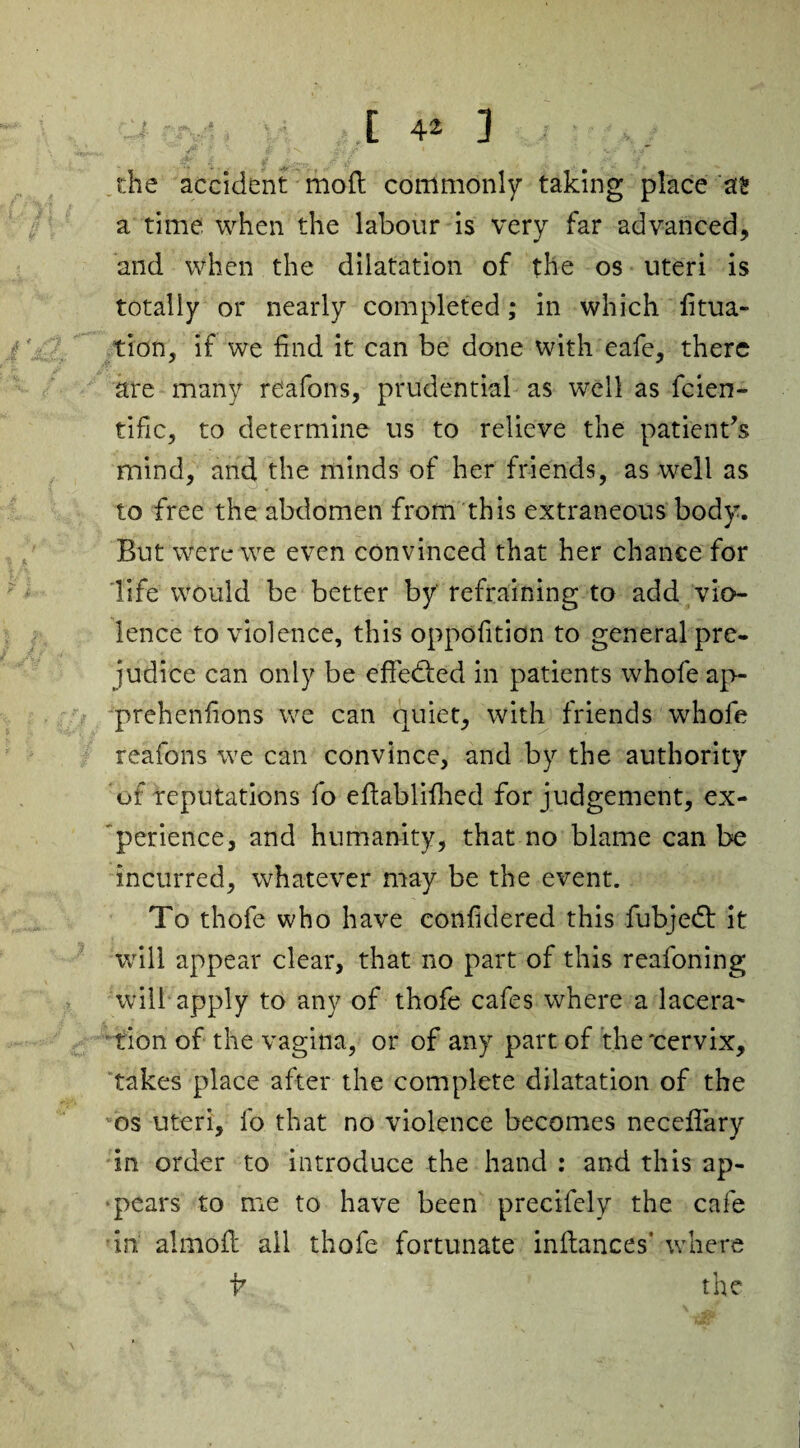 die accident mo ft commonly taking place as a time when the labour is very far advanced, and when the dilatation of the os uteri is totally or nearly completed; in which fitua- tion, if we find it can be done with eafe, there are many reafons, prudential as well as fcien- tific, to determine us to relieve the patient's mind, and the minds of her friends, as well as to free the abdomen from this extraneous body. But were we even convinced that her chance for life would be better by' refraining to add vio¬ lence to violence, this oppofition to general pre¬ judice can only be effedfed in patients whofe ap- preheniions we can quiet, with friends whofe reafons we can convince, and by the authority of reputations fo eftablifhed for judgement, ex¬ perience, and humanity, that no blame can be incurred, whatever may be the event. To thofe who have confidered this fubjedt it will appear clear, that no part of this reafoning will apply to any of thofe cafes where a lacera¬ tion of the vagina, or of any part of the'cervix, takes place after the complete dilatation of the os uteri, fo that no violence becomes necdfary in order to introduce the hand : and this ap¬ pears to me to have been precifely the cafe in almoft ail thofe fortunate inftances’ where
