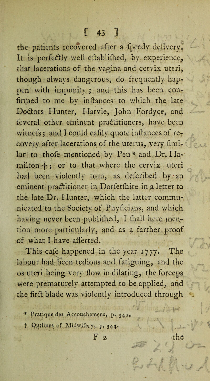 the patients recovered after a fpeedy delivery. It is perfectly well eftablifhed, by experience^ that lacerations of the vagina and cervix uteri* though always dangerous, do frequently hap¬ pen with impunity ; and this has been con¬ firmed to me by infiances to which the late DoCtors Hunter, Harvie, John Fordyce, and leveral other eminent practitioners, have been witnefs; and I could eafily quote infiances of re¬ covery after lacerations of the uterus, very fimi- lar to thofe mentioned by Peu* and Dr. Ha¬ milton 'f; or to that where the cervix uteri had been violently torn, as defcribed by-an eminent practitioner in Dorfetfiiire in a letter to the late Dr. Hunter, which the latter commu¬ nicated to the Society of Phyficians, and which having never been publifhed, I fhall here men¬ tion more particularly, and as a farther proof of what I have afierted. This cafe happened in the year 1777. The labour had Keen tedious and fatiguing, and the os uteri being very How in dilating, the forceps were prematurely attempted to be applied, and the firfi blade was violently introduced through % * V/ 1 i--? * Pratique des Accouchcmens, p. 341, j* Qutlines of Midwifery, p. 344. F 2 the