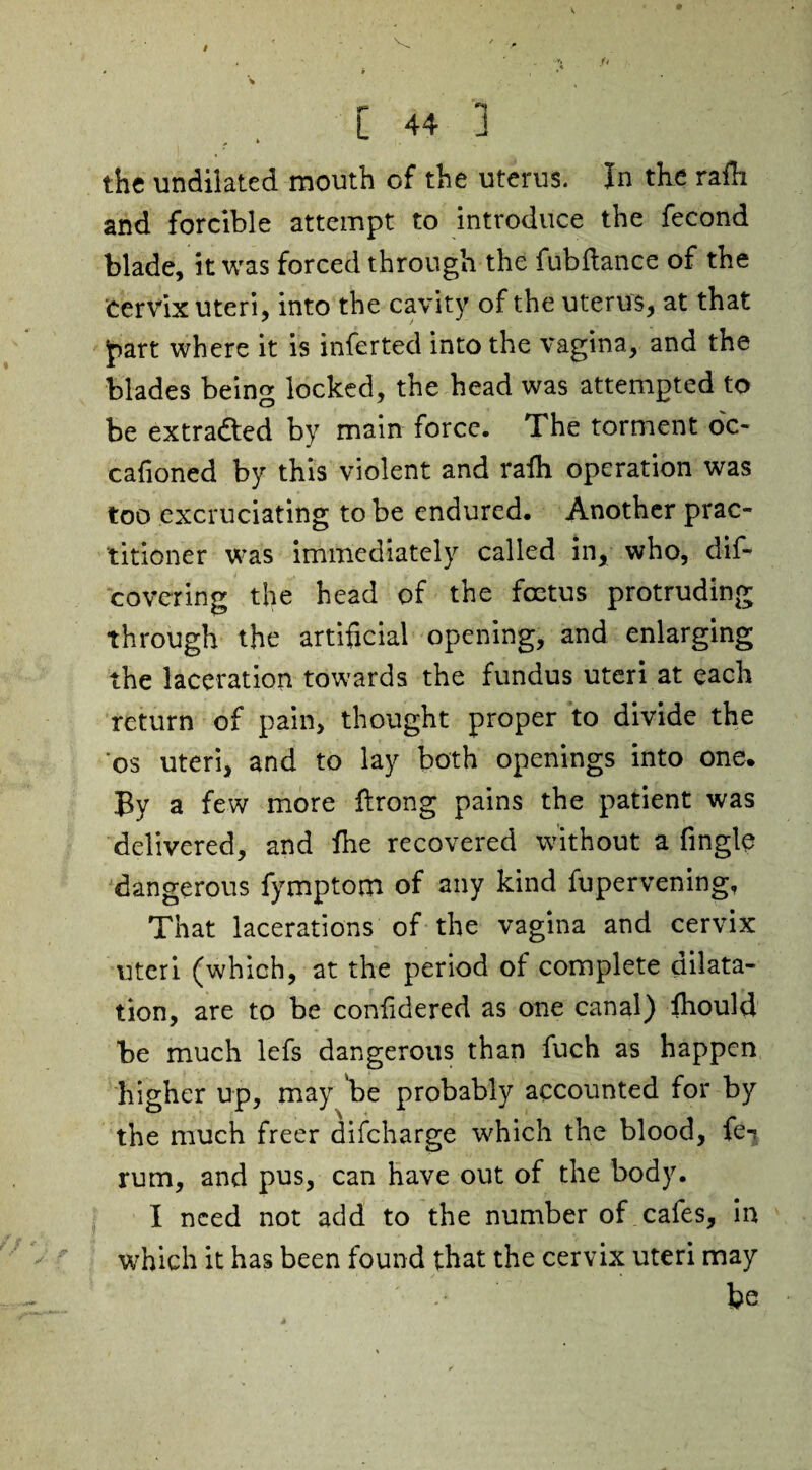 the undilated mouth of the uterus, in the rafh and forcible attempt to introduce the fecond blade, it was forced through the fubftanee of the cervix uteri, into the cavity of the uterus, at that jpart where it is inferted into the vagina, and the blades being locked, the head was attempted to be extracted by main force. The torment oc- cafioned by this violent and ralh operation was too excruciating to be endured. Another prac¬ titioner was immediately called in, who, dif- covering the head of the foetus protruding through the artificial opening, and enlarging the laceration towards the fundus uteri at each return of pain, thought proper to divide the os uteri, and to lay both openings into one. By a few more llrong pains the patient was delivered, and lhe recovered without a fingle dangerous fymptom of any kind fupervening. That lacerations of the vagina and cervix uteri (which, at the period of complete dilata¬ tion, are to be confidered as one canal) ihould be much lefs dangerous than fuch as happen higher up, may 'be probably accounted for by the much freer difeharge which the blood, fe- rum, and pus, can have out of the body. I need not add to the number of cafes, in which it has been found that the cervix uteri may be