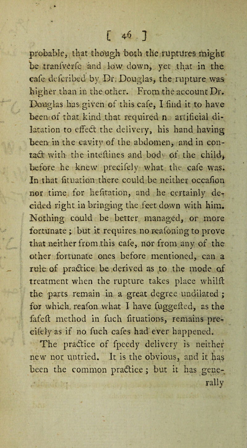 probable, that though both the ruptures might be tranfvCrfe and low down, yet that in the cafe dcferibed by Dr, Douglas, the rupture was higher than in the other. From the account Dr. Douglas has given of this cafe, I find it to have been of that kind that required n artificial di¬ latation to effed the delivery, his hand having been in the cavity of the abdomen, and in con- tad: with the inteflines and bod' of the child, before he knew precifely what the cafe was. In that fit nation- there could be neither occafion nor time for hefitation, and he certainly de^ elded right in bringing the feet down with him. Nothing could be better managed, or more fortunate; but it requires no reafoning to prove that neither from this cafe, nor from any of the other fortunate ones before mentioned, can a rule of practice be derived as to the mode of treatment when the rupture takes place whilfl the parts remain in a great degree undilated ; for which reafon what I have fuggefted, as the fafefl method in fuch fituations, remains pre¬ cifely as if no fuch cafes had ever happened. The pradice of fpeedy delivery is neither new nor untried. It is the obvious, and it has been the common pradice; but it has gene¬ rally