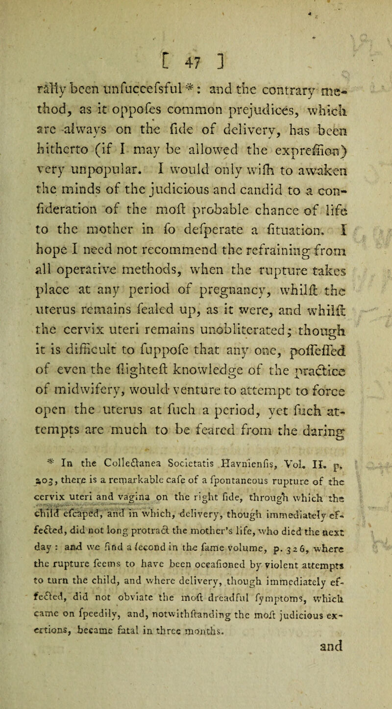 rally been unfuccefsful # : and the contrary me¬ thod, as it oppofes common prejudices, which are always on the fide of delivery, has been J j 7 hitherto (if I may be allowed the expreiion) very unpopular. I would only wifh to awaken the minds of the judicious and candid to a con- fideration of the moil probable chance of life to the mother in fo defperate a fituation, I hope I need not recommend the refraining from all operative methods, when the rupture takes place at any period of pregnancy, whilfl the uterus remains fealed up, as it were, and whilfl the cervix uteri remains unobliterated; though it is difficult to fuppofe that any one, polFeffed of even the flighted: knowledge of the practice of midwifery, would- venture to attempt to force open the uterus at fuch a period, yet fuck at¬ tempts are much to be feared from the daring In the Colleftanea Soclctatis Havnienfis, Vol. II. p. 3,03, there is a remarkable cafe of a fpontaneous rupture of the cervix uteri and vagina on the right fide, through which the child efcaped, and in which, delivery, though immediately ef¬ fected, did not long protract the mother’s life, who died the next day : and we find a lecond in the fame volume, p. 326, where the rupture feems to have been occafioned by violent attempts to turn the child, and where delivery, though immediately ef¬ fected, did not obviate the mod dreadful fymptoms, which came on fpeedily, and, notwithHanding the molt judicious ex¬ ertions, became fatal in three months. and