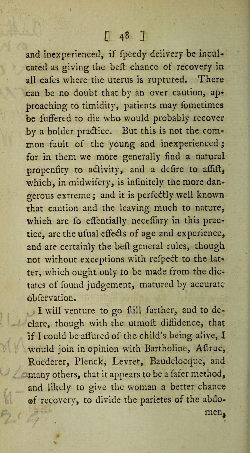 C 48 ] and inexperienced, if fpeedy delivery be incul* cated as giving the bell chance of recovery in all cafes where the uterus is ruptured. There can be no doubt that by an over caution, ap¬ proaching to timidity, patients may fometimes be fuffered to die who would probably recover by a bolder practice. But this is not the com¬ mon fault of the young and inexperienced ; for in them we more generally find a natural propenfitv to activity, and a delire to affift, which, in midwifery, is infinitely the more dam gerous extreme; and it is perfectly well known that caution and the leaving much to nature, which are fo effentially neceffary in this prac¬ tice, are the ufual effeds of age and experience,, and are certainly the beft general rules, though not without exceptions with refped to the lat¬ ter, which ought only to be made from the dic¬ tates of found judgement, matured by accurate obfervation. I will venture to go hill farther, and to de¬ clare, though with the utmofl diffidence, that if I could be allured of the child,s being alive, I would join in opinion with Bartholine, Affruc, Roederer, Plenck, Levret, Baudelocc[ue, and many others, that it appears to be a fafer method, and likely to give the woman a better chance ©f recovery, to divide the parietes of the abdo- men#