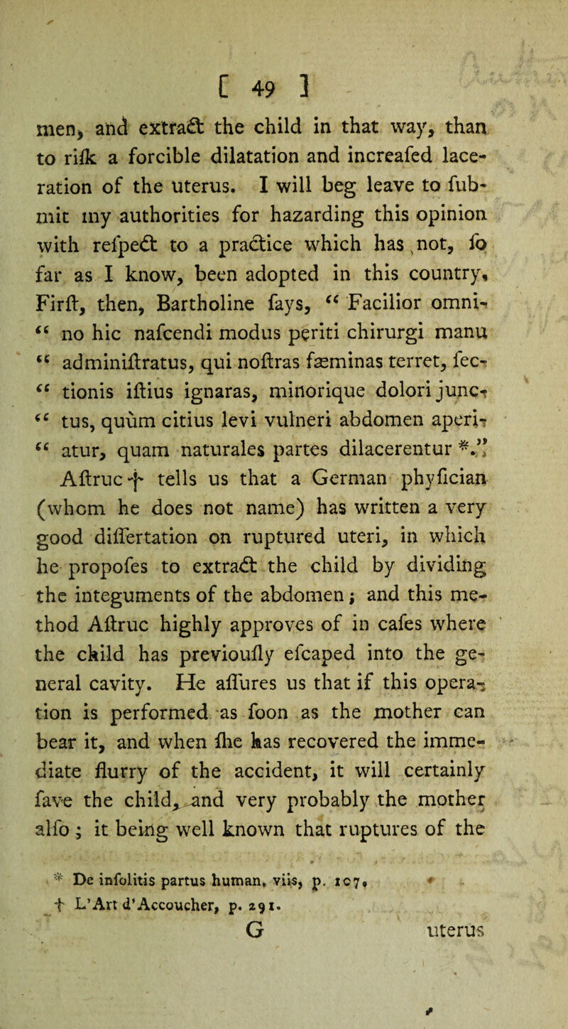 men, and extfaO: the child in that way, than to rifk a forcible dilatation and increafed lace¬ ration of the uterus. I will beg leave to fub- mit my authorities for hazarding this opinion with refpedt to a practice which has,not, fo far as I know, been adopted in this country, Firft, then, Bartholine fays, “ Facilior omni- “ no hie nafeendi modus periti chirurgi manu (C adminifiratus, qui noflras feminas terret, fee- ee tionis iflius ignaras, minorique dolorijunc- (C tus, quum citius levi vulneri abdomen aperi- 66 atur, quam naturales partes dilacerentur Aftruc*j- tells us that a German phyfician (whom he does not name) has written a very good diflertation on ruptured uteri, in which he propofes to extract the child by dividing the integuments of the abdomen; and this me¬ thod Aftruc highly approves of in cafes where the child has previoufly efcaped into the ge¬ neral cavity. He allures us that if this opera-; tion is performed as foon as the mother can bear it, and when Hie has recovered the imme¬ diate flurry of the accident, it will certainly fave the child* and very probably the mother alfo ; it being well known that ruptures of the •V; De infolitis partus human, viis, p. 107, * t L’Art d’Accoucher, p. 291. G uterus
