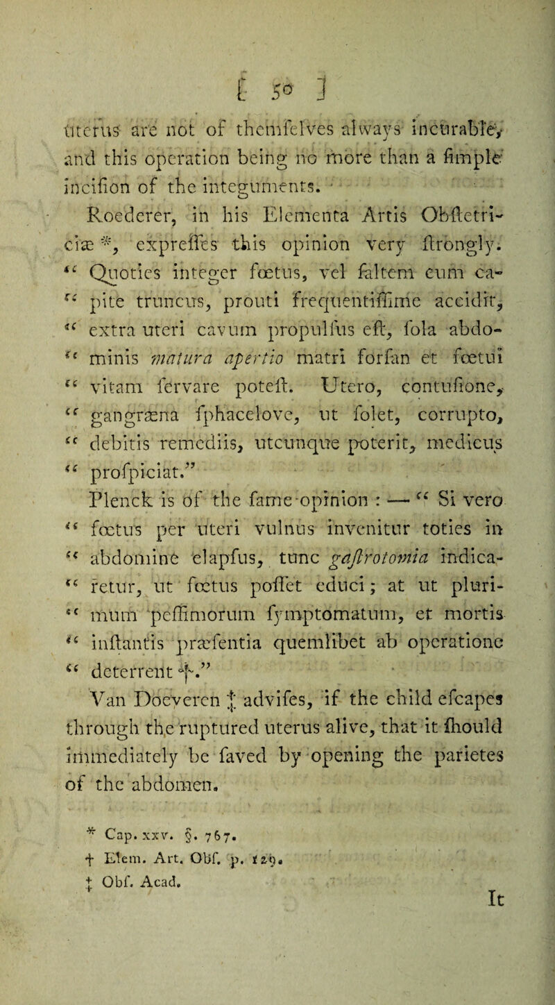 (items' are not of themfelves always incurable,- and this operation being no more than a fun pie' incifion of the integuments. ■ Roederer, in his Elementa Artis Ob (tetri- cise *, expreftes this opinion very ftrongly. *c Quoties integer foetus, vel faltem cum ca- ,r£ pite truncus, prouti frequentiffime accidie, *c extra uteri cavum propulfus eft, foia abdo- u minis matura apertio matri forfan et fcetui vitam fervare poteft. Utero, contuflone, cc gangrasna fphaceiove, ut folet, corrupto, (c debitis remcdiis, utcunque poterit, me die us u prdfpiciat.” Plenck is of the fame opinion : — “ Si vero is foetus per uteri vulnus i’nvcnitur toties in (< abdomine elapfus, tunc gajlrotomla indica- retur, ut foetus poffet educi; at ut pluri- 4C mum peftimoruin fymptomatnm, et mortis <£ inftantis prtefentia quemlibet ab operations i( deterrent Van Doeveren advifes, if the child efcapes through the ruptured uterus alive, that it fhould immediately be faved by opening the parietes of the abdomen. * Cap. xxv. §. 767. + Elem. Art. Obf. p. tz9. + Obf. Acad. It