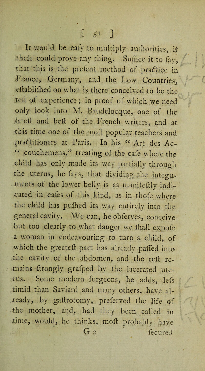 It would be eafy to multiply authorities, if thele could prove any thing. Suffice it to fay, that this is the prelent method of practice in France, Germany, and the Low Countries, ellabjiffied on what is there conceived to be the reft of experience; in proof of which we need only look into M. Baudelocque, one of the lateiL and bell of the French writers, and at this time one of the mofl popular teachers and practitioners at Paris. In his “ Art des Ac- “ couchemens,” treating of the cafe where thp child has only made its way partially through the uterus, he fays, that dividing the integu¬ ments of the lower belly is as manifeftly indi¬ cated in .cafes of this kind, as in thole where the child has pufhed its way entirely into the general cavity. We can, he obferves, conceive but too clearly to what danger we lhail ex,pole a woman in endeavouring to turn a child, of which the greateft part has already palled into the cavity of the abdomen, and the reft re¬ mains ftrongly grafped by the lacerated ute¬ rus. Some modern furgeons, he adds, lefs timid than Saviard and many others, have al¬ ready, by gaftrotomy, preferved the life of the mother, and, had they been called in .time, would, he thinks, moft probably haye