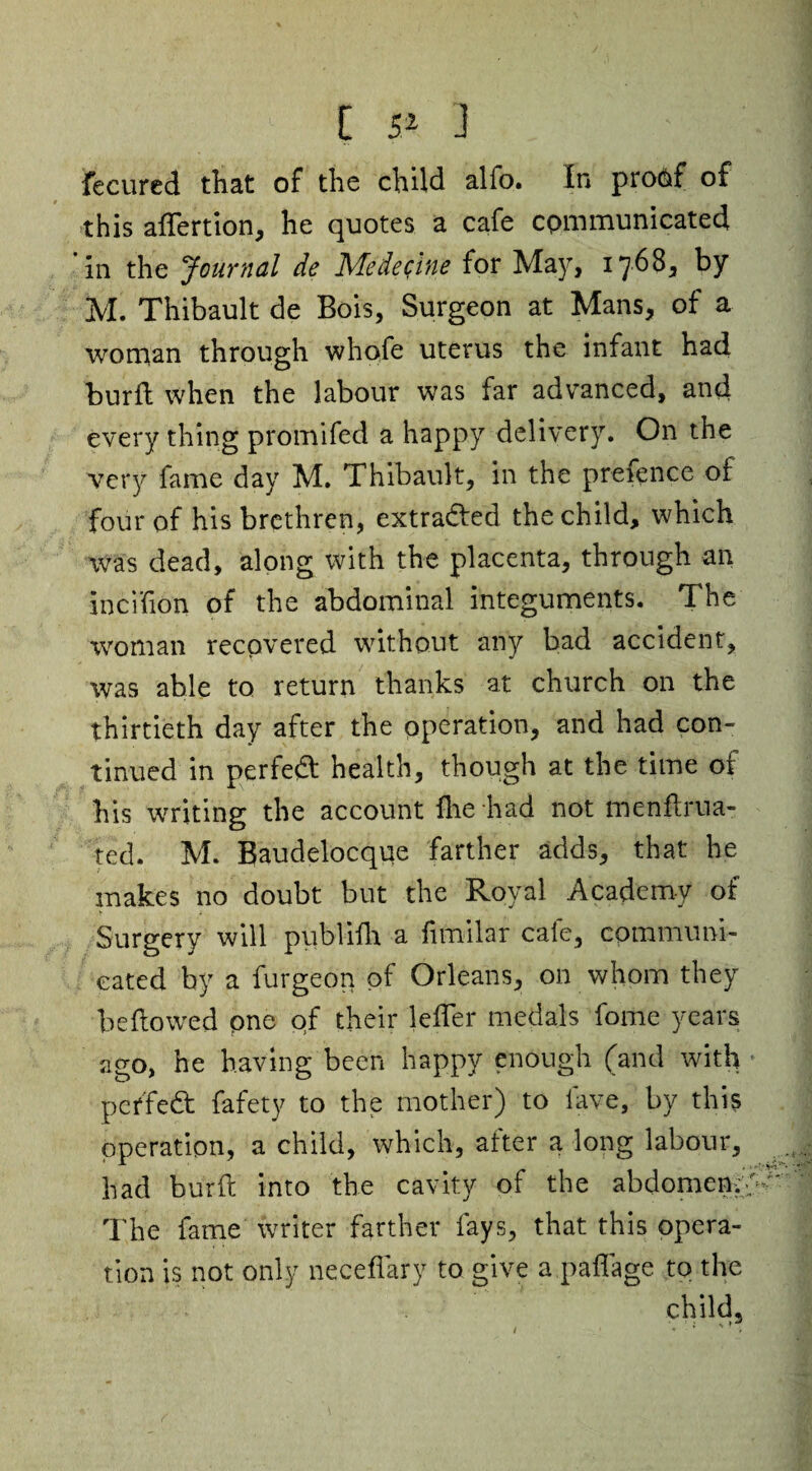 fecured tliat of the child alfo. In protif of this alfertion, he quotes a cafe communicated in the Journal de Medecine for May, 1768, by M. Thibault de Bois, Surgeon at Mans, of a woman through whofe uterus the infant had burft when the labour was far advanced, and every thing promifed a happy delivery. On the very fame day M. Thibault, in the prefence of four of his brethren, extracted the child, which was dead, along with the placenta, through an incifion of the abdominal integuments. The woman recovered without any bad accident, was able to return thanks at church on the thirtieth day after the operation, and had con¬ tinued in perfect health, though at the time of his writing the account fhe had not menftrua- ted. M. Baudelocque farther adds, that he makes no doubt but the Royal Academy of Surgery will publifh a fimilar cafe, communi¬ cated by a furgeon of Orleans, on whom they bellowed one of their lelfer medals fome years ago, he having been happy enough (and with peffedt fafety to the mother) to lave, by this operation, a child, which, after a long labour, had burft into the cavity of the abdomen.., The fame writer farther fays, that this opera¬ tion is not only neceflary to give a paffage to the child.