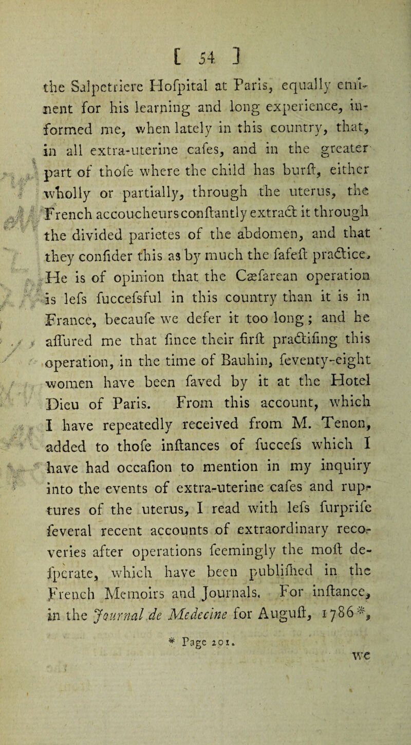 the Salpetriere Hofpital at Paris, equally emi¬ nent for his learning and long experience, in¬ formed me, when lately in this country, that, in all extra-uterine cafes, and in the greater part of thole where the child has burft, either wholly or partially, through the uterus, the French accoucheurs conftantly extract it through the divided parietes of the abdomen, and that they confider this as by much the fafeft pra&ice. He is of opinion that the Csefarean operation is lefs fuccefsful in this country than it is in France, becaufe we defer it too long; and he affured me that fince their firft pra&ifing this operation, in the time of Bauhin, feventy-eight women have been faved by it at the Hotel Dieu of Paris. From this account, which I have repeatedly received from M. Tenon, added to thofe inftances of fuccefs which I have had occahon to mention in my inquiry into the events of extra-uterine cafes and rupr tures of the uterus, I read with lefs furprife feveral recent accounts of extraordinary recon¬ venes after operations feemingly the moll de- fpcrate, which have been publifhed in the French Memoirs and Journals, For inftance, in the Journal de Medecine for Augulf, 1786% * Page 201. we