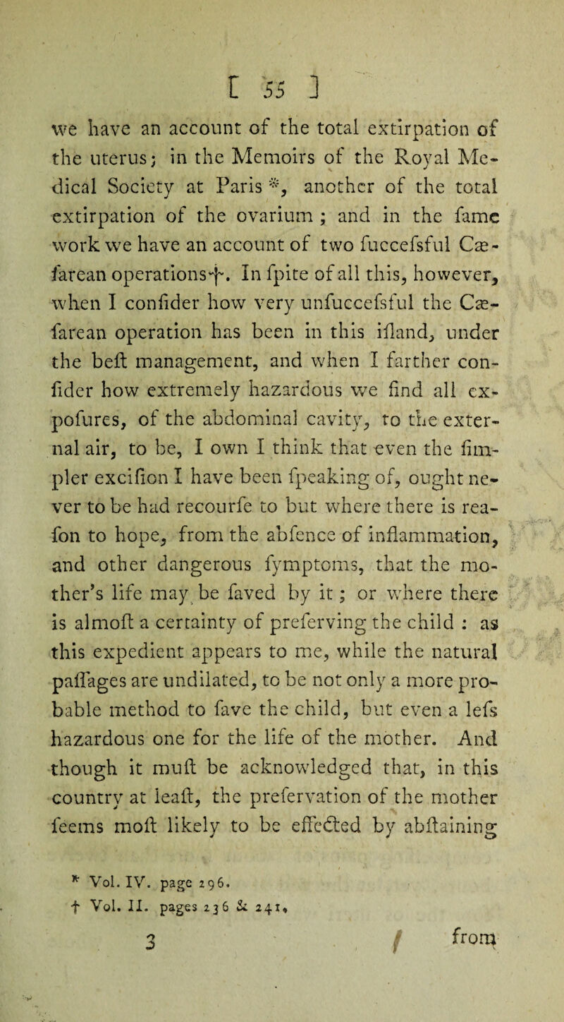 we have an account of the total extirpation of the uterus; in the Memoirs of the Royal Me¬ dical Society at Paris *, another of the total extirpation of the ovarium ; and in the fame work we have an account of two fuccefsful Cze- iarean operations-^. In fpite of all this, however, when I confider how very unfuccefsful the Cse- farean operation has been in this ifland, under the bell management, and when I farther con- fider how extremely hazardous we find all ex- pofures, of the abdominal cavity, to the exter¬ nal air, to be, I own I think that oven the Am¬ pler excifion I have been fpeaking of, ought ne¬ ver to be had recourfe to but where there is rea- fon to hope, from the abfence of inflammation, and other dangerous fymptoms, that the mo¬ ther’s life may be faved by it; or where there is almoft a certainty of preferving the child : as this expedient appears to me, while the natural paffages are undilated, to be not only a more pro¬ bable method to fave the child, but even a lefs hazardous one for the life of the mother. And though it mull be acknowledged that, in this country at lead, the prefervation of the mother feems mod likely to be effected by abftaining * Vol. IV. page 296. f Vol. II. pages 236 & 241, 3 from •V