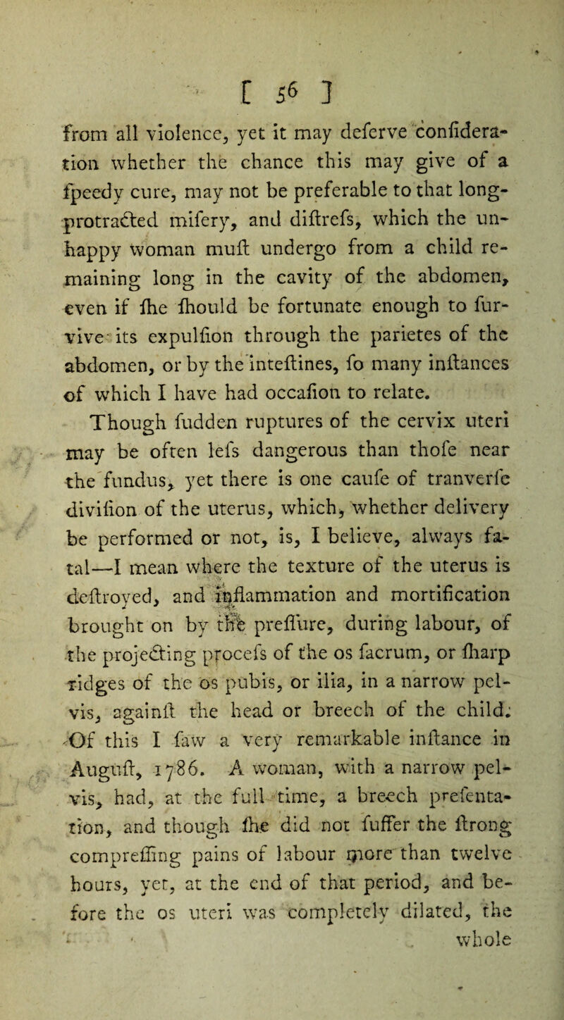 from all violence, yet it may deferve confident- tton whether the chance this may give of a fpeedy cure, may not be preferable to that long- protracted mifery, and difirefs, which the un¬ happy Woman mult undergo from a child re¬ maining long in the cavity of the abdomen, even if ihe fhould be fortunate enough to fur¬ tive its expulfion through the parietes of the abdomen, or by the inteftines, fo many inltances of which I have had occafion to relate. Though fudden ruptures of the cervix uteri may be often lets dangerous than thofe near the fundus, yet there is one caufe of tranverfe divifion of the uterus, which, whether delivery be performed or not, is, I believe, always fa¬ tal—I mean where the texture of the uterus is defiroyed, and inflammation and mortification brought on by tfflb preflure, during labour, of the projecting pfocefs of the os facrum, or fharp xidges of the os pubis, or ilia, in a narrow pel¬ vis, againfl the head or breech of the child; Of this I faw a very remarkable infiance in Augufi, 1786. A woman, with a narrow pel¬ vis, had, at the full time, a breech prefenta- tion, and though flic did not fufler the firong comprefiing pains of labour Qiore than twelve hours, yet, at the end of that period, and be¬ fore the os uteri was completely dilated, the whole