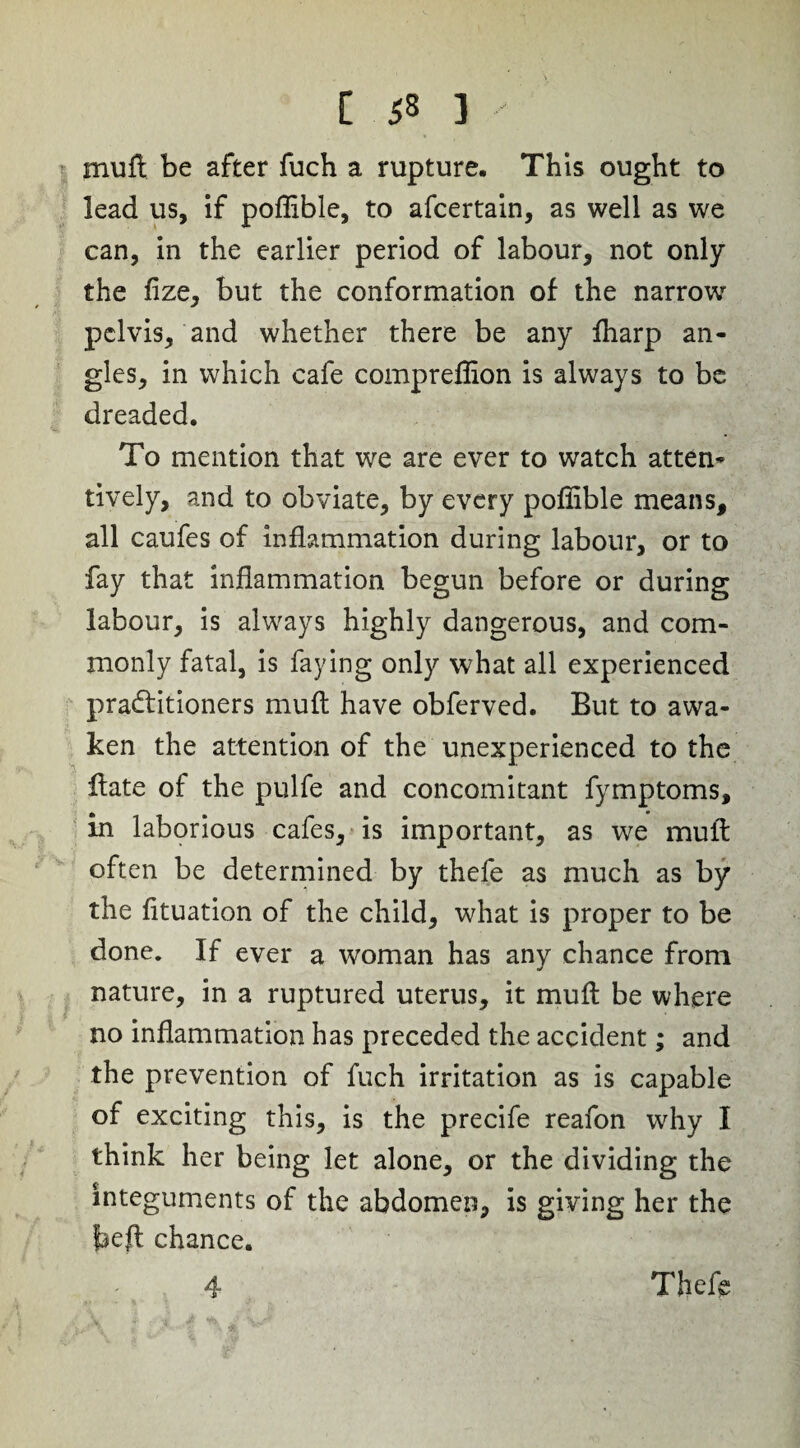 muft be after fuch a rupture. This ought to lead us, if poffible, to ascertain, as well as we can, in the earlier period of labour, not only the fize, but the conformation of the narrow pelvis, and whether there be any fharp an¬ gles, in which cafe compreffion is always to be dreaded. To mention that we are ever to watch atten¬ tively, and to obviate, by every poffible means, all caufes of inflammation during labour, or to fay that inflammation begun before or during labour, is always highly dangerous, and com¬ monly fatal, is faying only what all experienced practitioners muft have obferved. But to awa¬ ken the attention of the unexperienced to the Hate of the pulfe and concomitant fymptoms, in laborious cafes, is important, as we muft often be determined by thefe as much as by the fituation of the child, what is proper to be done. If ever a woman has any chance from nature, in a ruptured uterus, it muft be where no inflammation has preceded the accident; and the prevention of fuch irritation as is capable of exciting this, is the precife reafon why I think her being let alone, or the dividing the integuments of the abdomen, is giving her the feeft chance. Theft