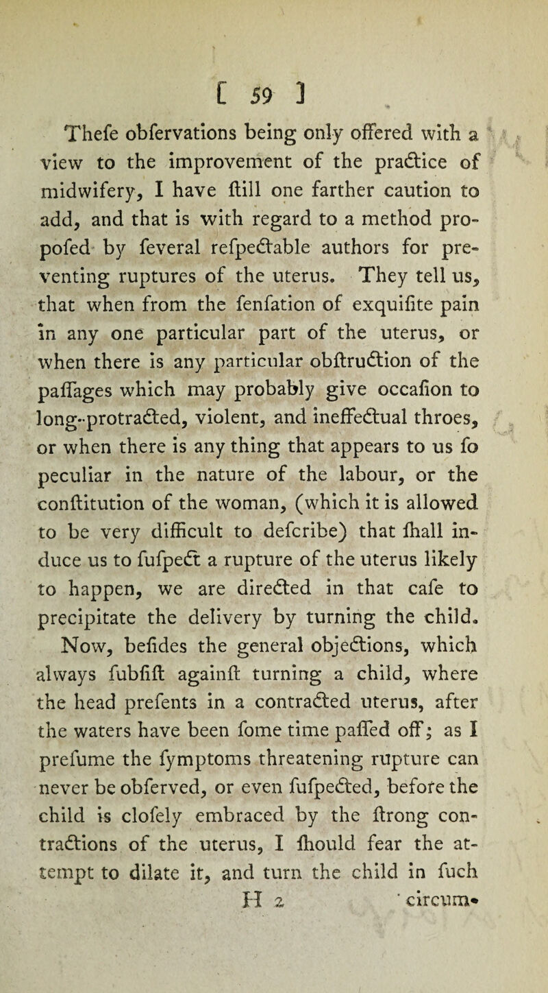 Thefe obfervations being only offered with a view to the improvement of the practice of midwifery, I have ftill one farther caution to add, and that is with regard to a method pro- pofed by feveral refpeCtable authors for pre¬ venting ruptures of the uterus. They tell us, that when from the fenfation of exquifite pain in any one particular part of the uterus, or when there is any particular obftruCtion of the paffages which may probably give occafion to long-protraCted, violent, and ineffectual throes, or when there is any thing that appears to us fo peculiar in the nature of the labour, or the conftitution of the woman, (which it is allowed to be very difficult to defcribe) that fhall in¬ duce us to fufpeCt a rupture of the uterus likely to happen, we are directed in that cafe to precipitate the delivery by turning the child. Now, befides the general objections, which always fubfiffc againft turning a child, where the head prefents in a contracted uterus, after the waters have been fome time paffed off; as I prefume the fymptoms threatening rupture can never be obferved, or even fufpeCted, before the child is clofely embraced by the ftrong con¬ tractions of the uterus, I fhould fear the at¬ tempt to dilate it, and turn the child in fuch H 2 'circum*