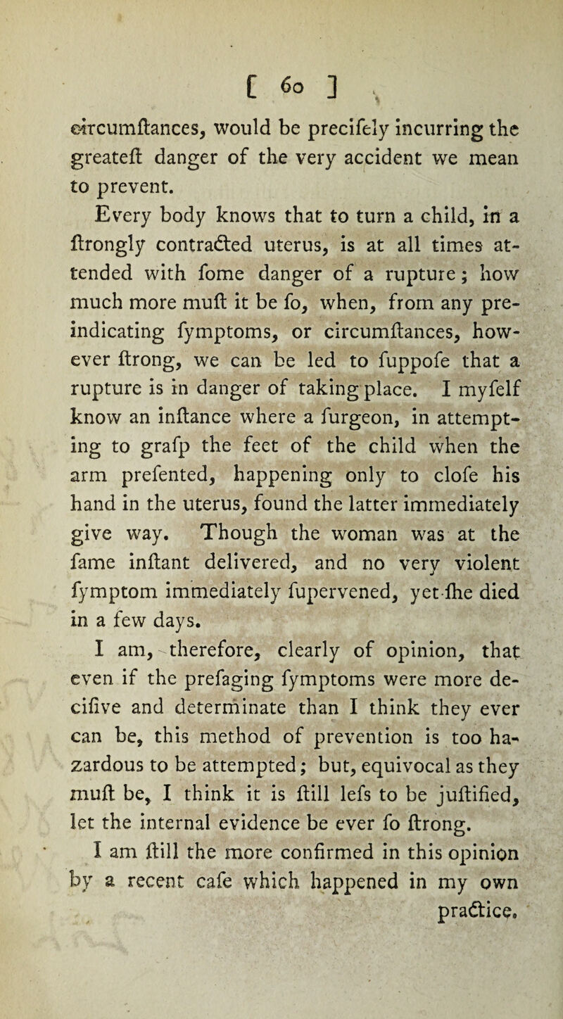 [ <5o ] , eircumftances, would be precifely incurring the greateft danger of the very accident we mean to prevent. Every body knows that to turn a child, in a ftrongly contracted uterus, is at all times at¬ tended with fome danger of a rupture; how much more muft it be fo, when, from any pre¬ indicating fymptoms, or eircumftances, how¬ ever ftrong, we can be led to fuppofe that a rupture is in danger of taking place. I myfelf know an inftance where a furgeon, in attempt¬ ing to grafp the feet of the child when the arm prefented, happening only to clofe his hand in the uterus, found the latter immediately give way. Though the woman was at the fame inftant delivered, and no very violent fymptom immediately fupervened, yet fhe died in a few days. I am, therefore, clearly of opinion, that even if the prefaging fymptoms were more de- cifive and determinate than I think they ever can be, this method of prevention is too ha¬ zardous to be attempted; but, equivocal as they muft be, I think it is ftill lefs to be juftified, let the internal evidence be ever fo ftrong. I am ftill the more confirmed in this opinion by a recent cafe which happened in my own pradtice.