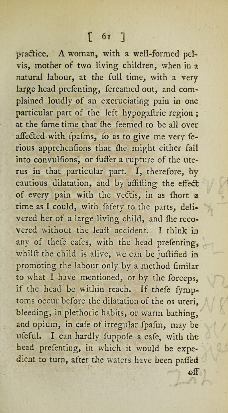 pra&ice. A woman, with a well-formed pel¬ vis, mother of two living children, when in a natural labour, at the full time, with a very large head prefenting, fcreamed out, and com¬ plained loudly of an excruciating pain in one particular part of the left hypogaftric region ; at the fame time that Ihe feemed to be all over affeded-with fpafms, fo as to give me very le- rious apprehenfions that Ihe might either fall into convulhons, or fuffer a rupture of the ute¬ rus in that particular part. I, therefore, by cautious dilatation, and by affifbing the effed of every pain with the vedis, in as fhort a time as I could, with fafety to the parts, deli¬ vered her of a large living child, and Ihe reco¬ vered without the lead: accident. I think in any of thefe cafes, with the head prefenting, whilfl the child is alive, we can be juftified in promoting the labour only by a method fimilar to what I have mentioned, or by the forceps, if the head be within reach. If thefe fymp- toms occur before the dilatation of the os uteri, bleeding, in plethorie habits, or warm bathing, and opium, in cafe of irregular fpafrn, may be ufeful. I can hardly fuppofe a cafe, with the head prefenting, in which it would be expe¬ dient to turn, after the waters have been palled off