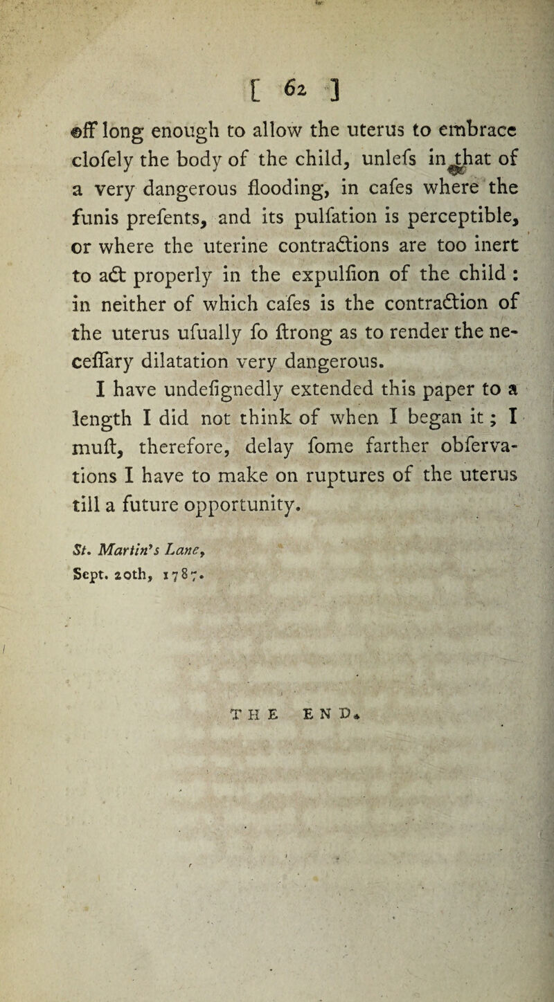 ©fF long enough to allow the uterus to embrace clofely the body of the child, unlefs in^that of a very dangerous flooding, in cafes where the funis prefents, and its pulfation is perceptible, or where the uterine contractions are too inert to aCt properly in the expulfion of the child : in neither of which cafes is the contraction of the uterus ufually fo ftrong as to render the ne- ceffary dilatation very dangerous. I have undefignedly extended this paper to a length I did not think of when I began it; I xnuft, therefore, delay fome farther obferva- tions I have to make on ruptures of the uterus till a future opportunity. St. Martin’s Lane> Sept. 20th, 5787. T HE E N D*
