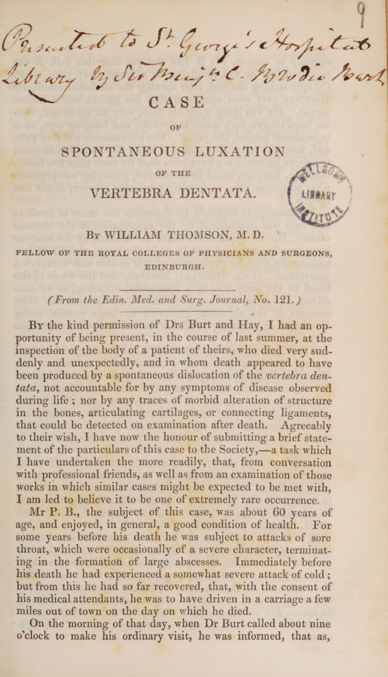 ,, ^ is ■ 1/ cc~rSc «; / 4 JiTTbc^^ t- /{>?!,$'*■ A^g CASE OP SPONTANEOUS LUXATION OF THE VERTEBRA DENTATA. By WILLIAM THOMSON, M. D. ‘ FELLOW OF THE ROYAL COLLEGES OF PHYSICIANS AND SURGEONS, EDINBURGH. (From the Edin. Med. and Surg. Journal, No. 121.) By the kind permission of Drs Burt and Hay, I had an op¬ portunity of being present, in the course of last summer, at the inspection of the body of a patient of theirs, who died very sud¬ denly and unexpectedly, and in whom death appeared to have been produced by a spontaneous dislocation of the vertebra den- tata, not accountable for by any symptoms of disease observed during life ; nor by any traces of morbid alteration of structure in the bones, articulating cartilages, or connecting ligaments, that could be detected on examination after death. Agreeably to their wish, I have now the honour of submitting a brief state¬ ment of the particulars of this case to the Society,—a task which I have undertaken the more readily, that, from conversation with professional friends, as well as from an examination of those works in which similar cases might be expected to be met with, I am led to believe it to be one of extremely rare occurrence. Mr P. B., the subject of this case, was about GO years of age, and enjoyed, in general, a good condition of health. For some years before his death he was subject to attacks of sore throat, which were occasionally of a severe character, terminat¬ ing in the formation of large abscesses. Immediately before his death he had experienced a somewhat severe attack of cold ; but from this he had so far recovered, that, with the consent of his medical attendants, he was to have driven in a carriage a few miles out of town on the day on which he died. On the morning of that day, when Dr Burt called about nine o’clock to make his ordinary visit, he was informed, that as.