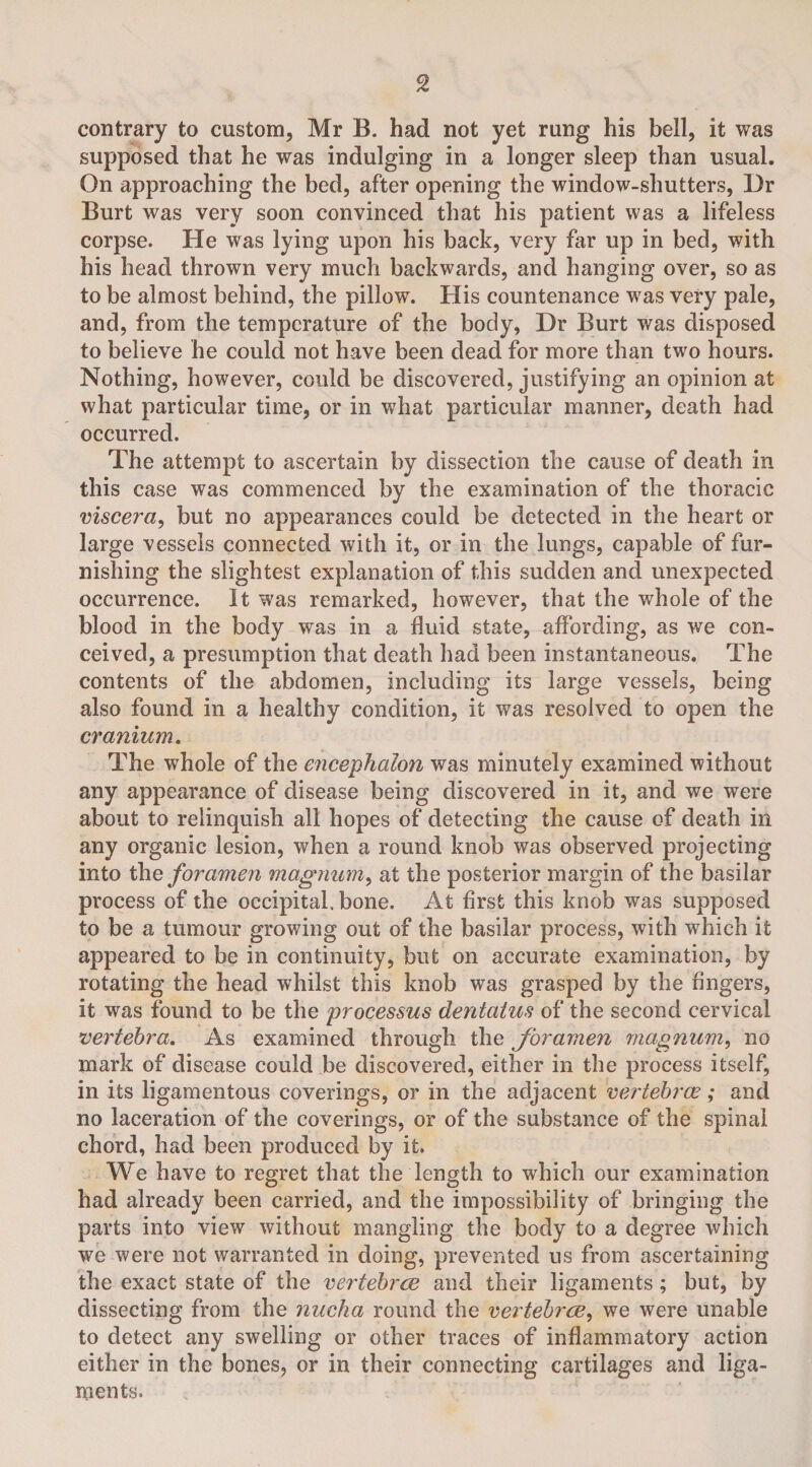 contrary to custom, Mr B. had not yet rung his bell, it was supposed that he was indulging in a longer sleep than usual. On approaching the bed, after opening the window-shutters, Dr Burt was very soon convinced that his patient was a lifeless corpse. He was lying upon his back, very far up in bed, with his head thrown very much backwards, and hanging over, so as to be almost behind, the pillow. His countenance was very pale, and, from the temperature of the body, Dr Burt was disposed to believe he could not have been dead for more than two hours. Nothing, however, could be discovered, justifying an opinion at what particular time, or in what particular manner, death had occurred. The attempt to ascertain by dissection the cause of death in this case was commenced by the examination of the thoracic viscera, but no appearances could be detected in the heart or large vessels connected with it, or in the lungs, capable of fur¬ nishing the slightest explanation of this sudden and unexpected occurrence. It was remarked, however, that the whole of the blood in the body was in a fluid state, affording, as we con¬ ceived, a presumption that death had been instantaneous. The contents of the abdomen, including its large vessels, being also found in a healthy condition, it was resolved to open the cranium. The whole of the encephalon was minutely examined without any appearance of disease being discovered in it, and we were about to relinquish all hopes of detecting the cause of death in any organic lesion, when a round knob was observed projecting into the foramen magnum, at the posterior margin of the basilar process of the occipital, bone. At first this knob was supposed to be a tumour growing out of the basilar process, with which it appeared to be in continuity, but on accurate examination, by rotating the head whilst this knob was grasped by the fingers, it was found to be the processus dentatus of the second cervical vertebra. As examined through the foramen magnum, no mark of disease could be discovered, either in the process itself, in its ligamentous coverings, or in the adjacent vertebrae; and no laceration of the coverings, or of the substance of the spinal chord, had been produced by it. We have to regret that the length to which our examination had already been carried, and the impossibility of bringing the parts into view without mangling the body to a degree which we were not warranted in doing, prevented us from ascertaining the exact state of the vertebrae and their ligaments; but, by dissecting from the nucha round the vertebrae, we were unable to detect any swelling or other traces of inflammatory action either in the bones, or in their connecting cartilages and liga¬ ments.