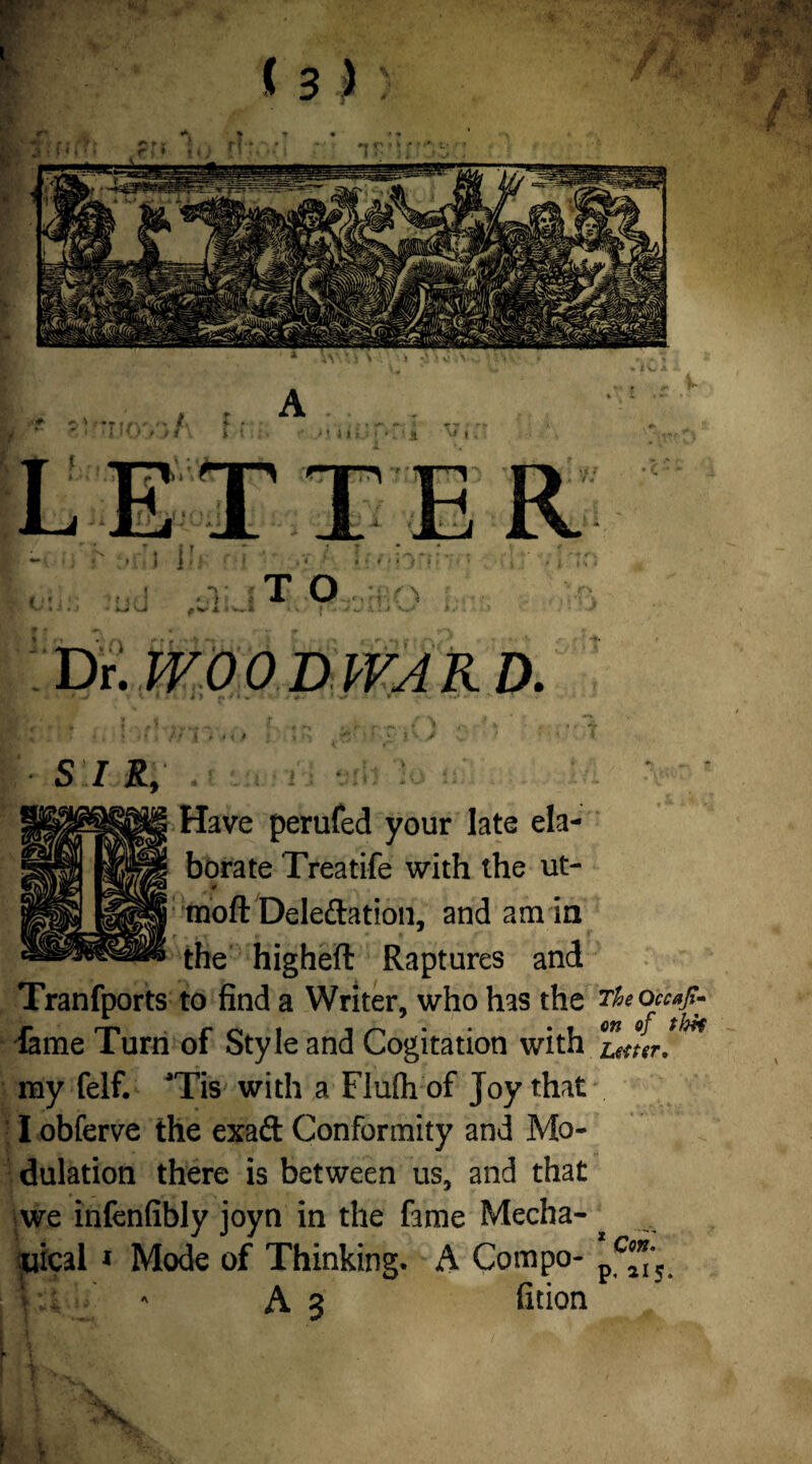 * “ * T ! / » t. ) Jill LETTER J i i T T O f \ DE WOOD WA K D. S I R, . i : Have perufed your late ela¬ borate Treatife with the ut- moft Delegation, and am in the higheft Raptures and Tranfports to find a Writer, who has the Theoccafir- fame Turn of Style and Cogitation with Zmr!^ my felf. aTis with a Flufti of Joy that I obferve the exad Conformity and Mo¬ dulation there is between us, and that we infenfibly joyn in the fame Mecha¬ nical * Mode of Thinking. A Compo- pc**‘5 I ;.i - A3 fition