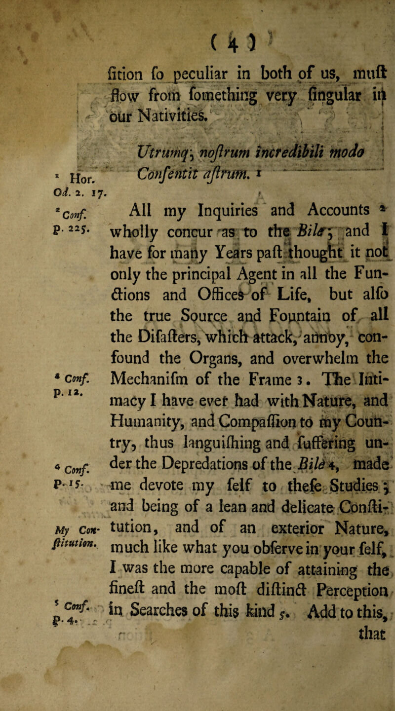 J I s Hor. Od. 2. r 2 Conf. p. 225. * Conf. p. 12. 4 Conf. p. 15. My Con■ fit tut ion. s Conf I4» . (43 ? fition fo peculiar in both of us, rtluft flow from fomething very Angular ill bur Nativities. .. ‘if ! Utrumqnojlrum incredibili modo Confentit ajlrum. * All my Inquiries and Accounts * wholly concur-as to the BUr, and I have for many Years part thought it not only the principal Agent in all the Fun- ftions and Officer of Life, but alfo the true Source and Fountain of all ■ $ v V t , 1 »■> \ t * * the Difafters, which attack/annoy, con¬ found the Organs, and overwhelm the Mechanifm of the Frame 3. The Inti¬ macy I have evet had with Nature, and Humanity, and Compaflion to my Coun¬ try, thus languilhing and buffering un¬ der the Depredations of the Bili 4, made me devote my felf to thefe Studies j and being of a lean and delicate Confti- tution, and of an exterior Nature, much like what you obferve in your felf, I was the more capable of attaining the fineft and the moil: diftind Perception in Searches of this kind s. Add to this, r that
