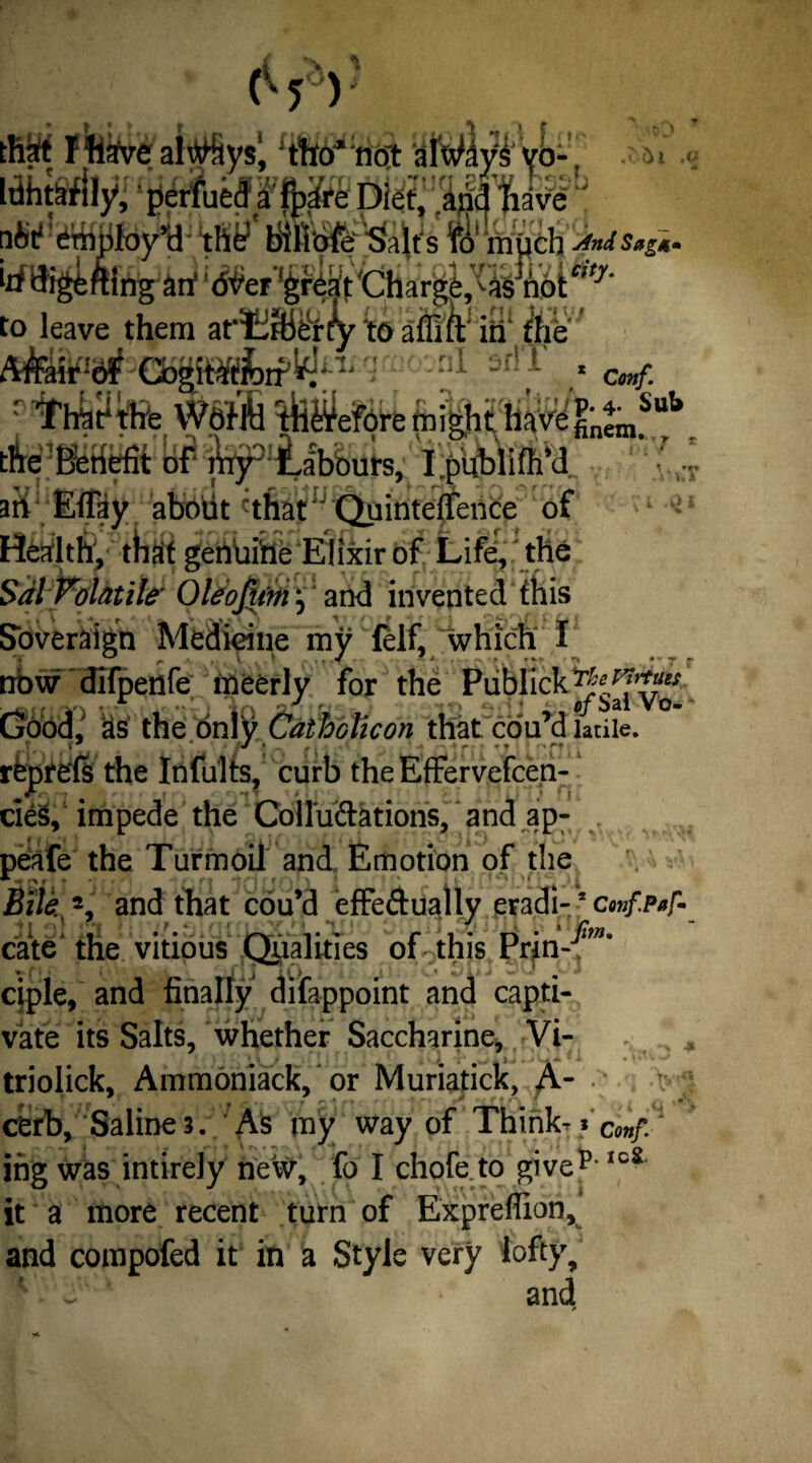 .otH iucu ci iparc LAieu, rajia nave thy blfitjfer'Sait's ro much -JnJSag*. Vi yrii*/. Conf. :nj p. 4. Sub nftt* Employ’d ___ irf tKgfcftlng arf WeT^rtift Char^,^^6tc,f/ to leave them ar^rBferty to affift in the AfebF sr!T .* Thjjthhfe W&fM ^fe^etere might have' fin^*** tl^Beiiefit of' j^’lLabbut's, I.publifh’d aK] Eflay about that QuintefTence of ^ Health, that genuine Elixir of Life, the Sal Volatile Qleofim j and invented this Sovereign Medicine my felf, which I now difpetife meerly for the Publick Good, as the only Catholicon that coil’d ladle, reprefs the Infults, curb the Effervefcen- A 7 * *, ' / ' \ cies, impede the CoUiifrations, and ap- , peafe the Turmoil and Emotion of the Bile,% and that cou’d effedually eradi-2 confpaf- cate the vitious Qualities of this Prin-^** ciple, and finally difappoint and capti¬ vate its Salts, whether Saccharine, Vi- triolick, AmmOniack, or Muriatick, A* cerb, Saline 3. As my way of Think- ing was intirely new, fo I chofe to givep-,01t it a more recent turn of Expreffion, and compofed it in a Style very lofty, • - and T'. \ tj *'