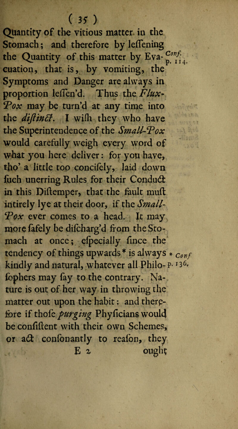 Quantity of the vitious matter in the Stomach; and therefore by leffening the Quantity of this matter by Eva- cuation, that is, by vomiting, the Symptoms and Danger are always in proportion lelTen’d. Thus the Flux* Fox may be turn’d at any time into the diftinff. I wifh they who have the Superintendence of the Small-Fox would carefully weigh every word of what you here deliver: for yon have, tho’ a little too concifely, laid down fuch unerring Rules for their Conduit in this Diftemper, that the fault mult intirely lye at their door, if the Small- Fox ever comes to a head. It may morefafely be difcharg’d from the Sto¬ mach at once; elpecially fince the tendency of things upwards* is always * Corif kindly and natural, whatever all Philo- p- fcphers may fay to the contrary. Na¬ ture is out of her way in throwing the matter out upon the habit; and there¬ fore if thole purging Phyficians would be confident with their own Schemes, or ait confonantly to reafon, they E 2, ought