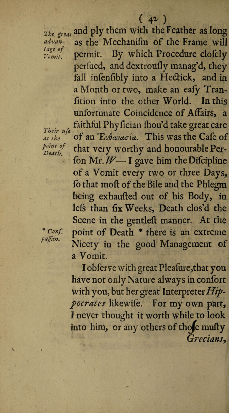 advan tage of Vomit. Their ufe at the point of Death. ( 4Z ) The greatand pty with Feather as long as the Mechanifm of the Frame will permit. By which Procedure clofely perilled, and dextroufly manag’d, they fall infenfibly into a He&ick, and in a Month or two, make an eafy Tran- fition into the other World. In this unfortunate Coincidence of Affairs, a faithful Phyfician fliou’d take great care of an ’EvQamcrU. This was the Cafe of that very worthy and honourable Per- fbn Mr. IV— I gave him the Difcipline of a Vomit every two or three Days, fo that moft of the Bile and the Phlegm being exhaufted out of his Body, in left than fix Weeks, Death clos’d the Scene in the gentleft manner. At the point of Death * there is an extreme Nicety in the good Management of a Vomit. I obferve with great Pleafure,that you have not only Nature always in confort with you, but her great Interpreter Hip¬ pocrates like wife. For my own part, I never thought it worth while to look into him, or any others of tho^e mufty Grecians, * Conf. paffim.