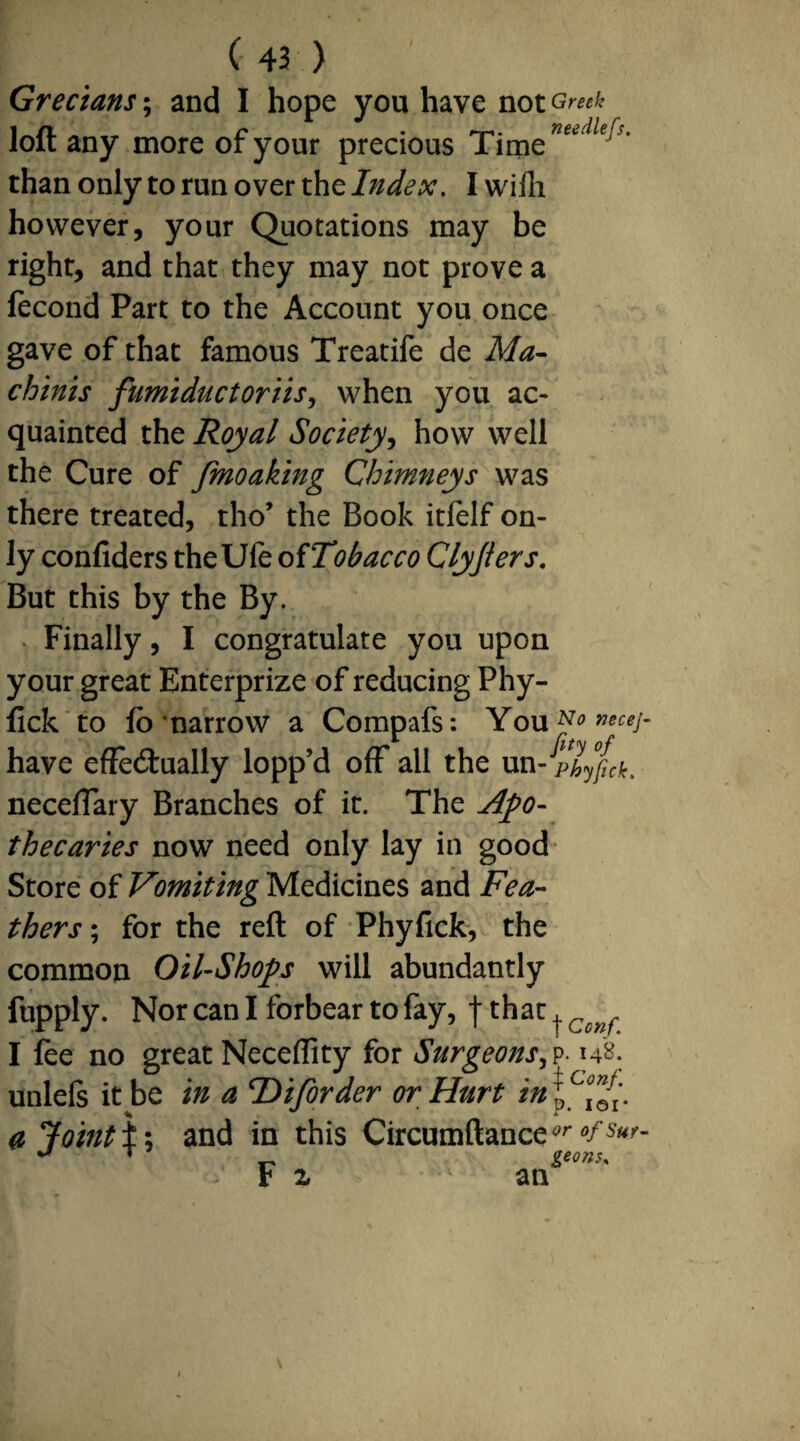 Grecians; and I hope you have not Greek loft any more of your precious Time^^ ' than only to run over the Index. Iwilh however, your Quotations may be right, and that they may not prove a fecond Part to the Account you once gave of that famous Treatife de Ma- chinis fumiductoriis, when you ac¬ quainted the Royal Society, how well the Cure of Jmoaking Chimneys was there treated, tho’ the Book itfelf on¬ ly confiders theUfe of Tobacco Clyjiers. But this by the By. Finally, I congratulate you upon your great Enterprize of reducing Phy- fick to fo narrow a Compafs: You^»«*/- have effectually lopp’d ofF all the un- pbyfck. neceffary Branches of it. The Apo¬ thecaries now need only lay in good Store of Vomiting Medicines and Fea¬ thers ; for the reft of Phyfick, the common Oil-Shops will abundantly fupply. Nor can I forbear to fay, f that ^ Ccnf I fee no great Neceffity for Surgeons,v-148. unlels it be in a cDiforder or Hurt in\c°^. a Joint i; and in this Circumftance1' «/sur- ** T ^ geons, F z an