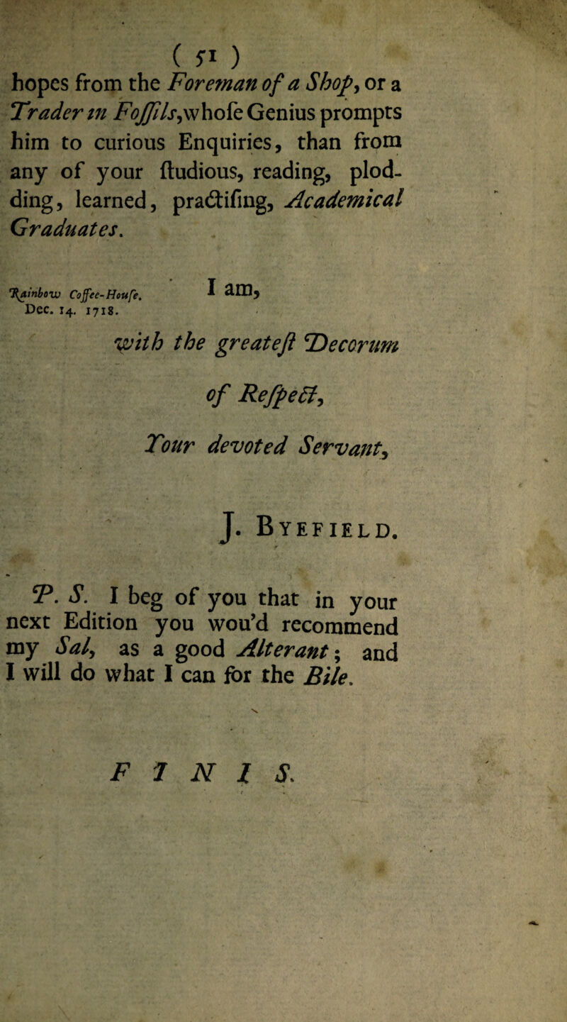 ( 5-1 ) hopes from the Foreman of a Shop, or a Trader m FoJJils,\\hok Genius prompts him to curious Enquiries, than from any of your ftudious, reading, plod¬ ding, learned, pradtifing, Academical Graduates. T{atnbow Cojfee-Houfe. 1 2.ID, Dec. x4. 1718. with the greatejl fDecorum of RefpeSt, Tour devoted Servant, J. Byefield. eP. S. I beg of you that in your next Edition you wou’d recommend my Sal, as a good Alterant; and I will do what I can for the Bile. FINIS.