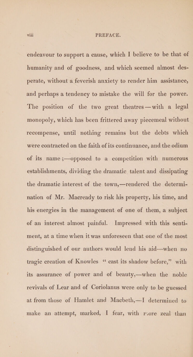endeavour to support a cause, which I believe to be that of humanity and of goodness, and which seemed almost des¬ perate, without a feverish anxiety to render him assistance, and perhaps a tendency to mistake the will for the power. The position of the two great theatres—with a legal monopoly, which has been frittered away piecemeal without recompense, until nothing remains but the debts which were contracted on the faith of its continuance, and the odium of its name ;—opposed to a competition with numerous establishments, dividing the dramatic talent and dissipating the dramatic interest of the town,—rendered the determi¬ nation of Mr. Macready to risk his property, his time, and his energies in the management of one of them, a subject of an interest almost painful. Impressed with this senti¬ ment, at a time when it was unforeseen that one of the most distinguished of our authors would lend his aid—when no tragic creation of Knowles “ cast its shadow before,” with its assurance of power and of beauty,—when the noble revivals of Lear and of Coriolanus were only to be guessed at from those of Hamlet and Macbeth,—I determined to make an attempt, marked, I fear, with more zeal than
