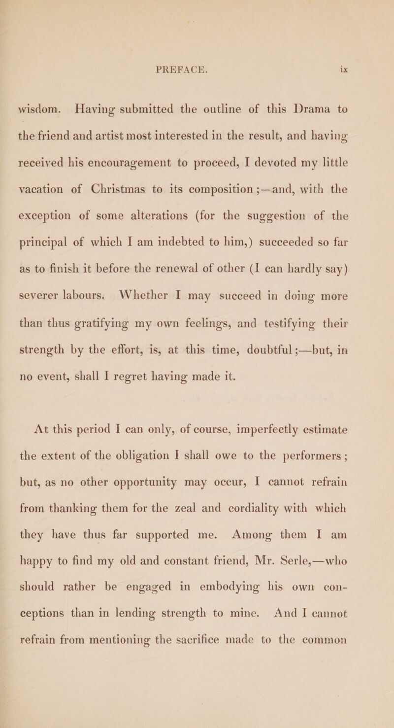 wisdom. Having submitted the outline of this Drama to the friend and artist most interested in the result, and having received his encouragement to proceed, I devoted my little vacation of Christmas to its composition;—and, with the exception of some alterations (for the suggestion of the principal of which I am indebted to him,) succeeded so far as to finish it before the renewal of other (I can hardly say) severer labours. Whether I may succeed in doing more than thus gratifying my own feelings, and testifying their strength by the effort, is, at this time, doubtful;—but, in no event, shall I regret having made it. At this period I can only, of course, imperfectly estimate the extent of the obligation I shall owe to the performers ; but, as no other opportunity may occur, I cannot refrain from thanking them for the zeal and cordiality with which they have thus far supported me. Among them I am happy to find my old and constant friend, Mr. Serle,—who should rather be engaged in embodying his own con¬ ceptions than in lending strength to mine. And I cannot refrain from mentioning the sacrifice made to the common