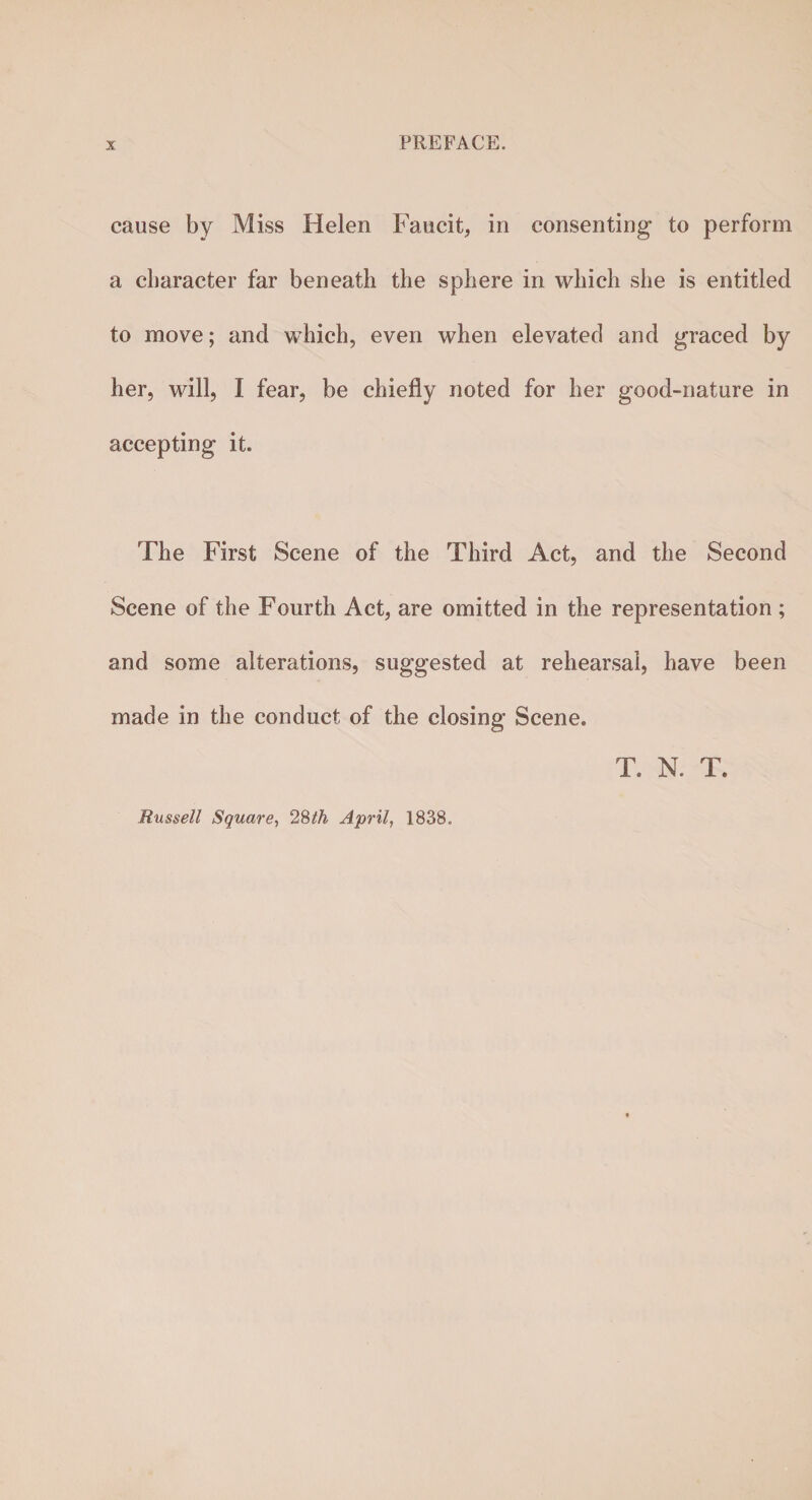 cause by Miss Helen Faucit, in consenting to perform a character far beneath the sphere in which she is entitled to move; and which, even when elevated and graced by her, will, I fear, be chiefly noted for her good-nature in accepting it. The First Scene of the Third Act, and the Second Scene of the Fourth Act, are omitted in the representation ; and some alterations, suggested at rehearsal, have been made in the conduct of the closing Scene. T. N. T. Russell Square, 28th April, 1838.