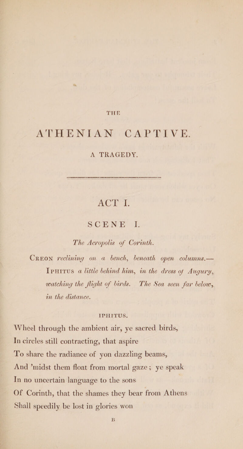 THE A T HENIAN C A P T I V E. A TRAGEDY. ACT I. SCENE I. The Acropolis of Corinth. Creon reclining on a bench, beneath open columns.— Iphitus a little behind him, in the dress of Augury, watching the flight of birds. The Sea seen far below, in the distance. IPHITUS. Wheel through the ambient air, ye sacred birds, In circles still contracting, that aspire To share the radiance of yon dazzling beams, And ’midst them float from mortal gaze; ye speak In no uncertain language to the sons Of Corinth, that the shames they bear from Athens Shall speedily be lost in glories won