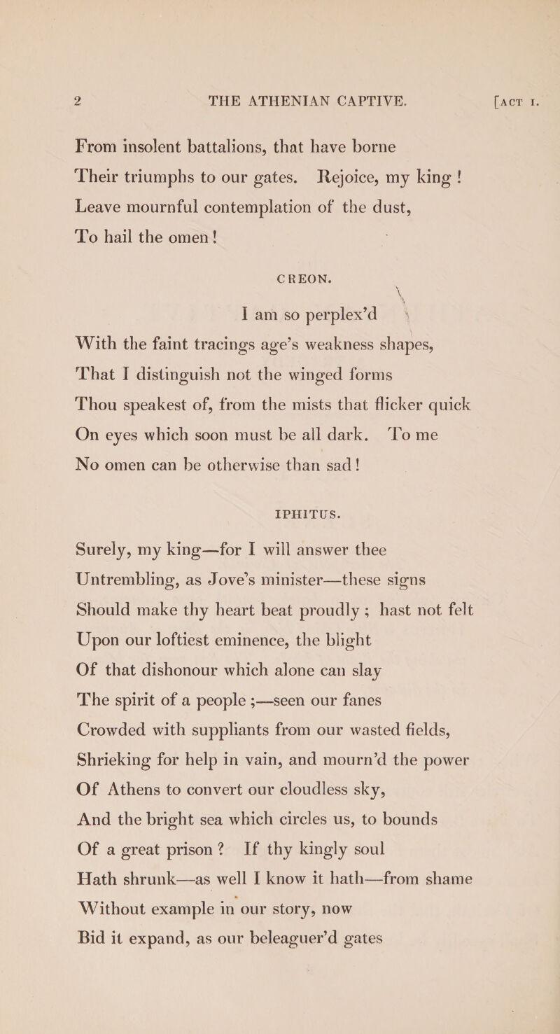 From insolent battalions, that have borne Their triumphs to our gates. Rejoice, my king ! Leave mournful contemplation of the dust, To hail the omen ! c REON. I am so perplex’d 'S With the faint tracings age’s weakness shapes, That I distinguish not the winged forms Thou speakest of, from the mists that flicker quick On eyes which soon must be all dark. To me No omen can be otherwise than sad! IPHITUS. Surely, my king—for I will answer thee Untrembling, as Jove’s minister—these signs Should make thy heart beat proudly ; hast not felt Upon our loftiest eminence, the blight Of that dishonour which alone can slay The spirit of a people seen our fanes Crowded with suppliants from our wasted fields, Shrieking for help in vain, and mourn’d the power Of Athens to convert our cloudless sky, And the bright sea which circles us, to bounds Of a great prison ? If thy kingly soul Hath shrunk—as well I know it hath—from shame Without example in our story, now Bid it expand, as our beleaguer’d gates