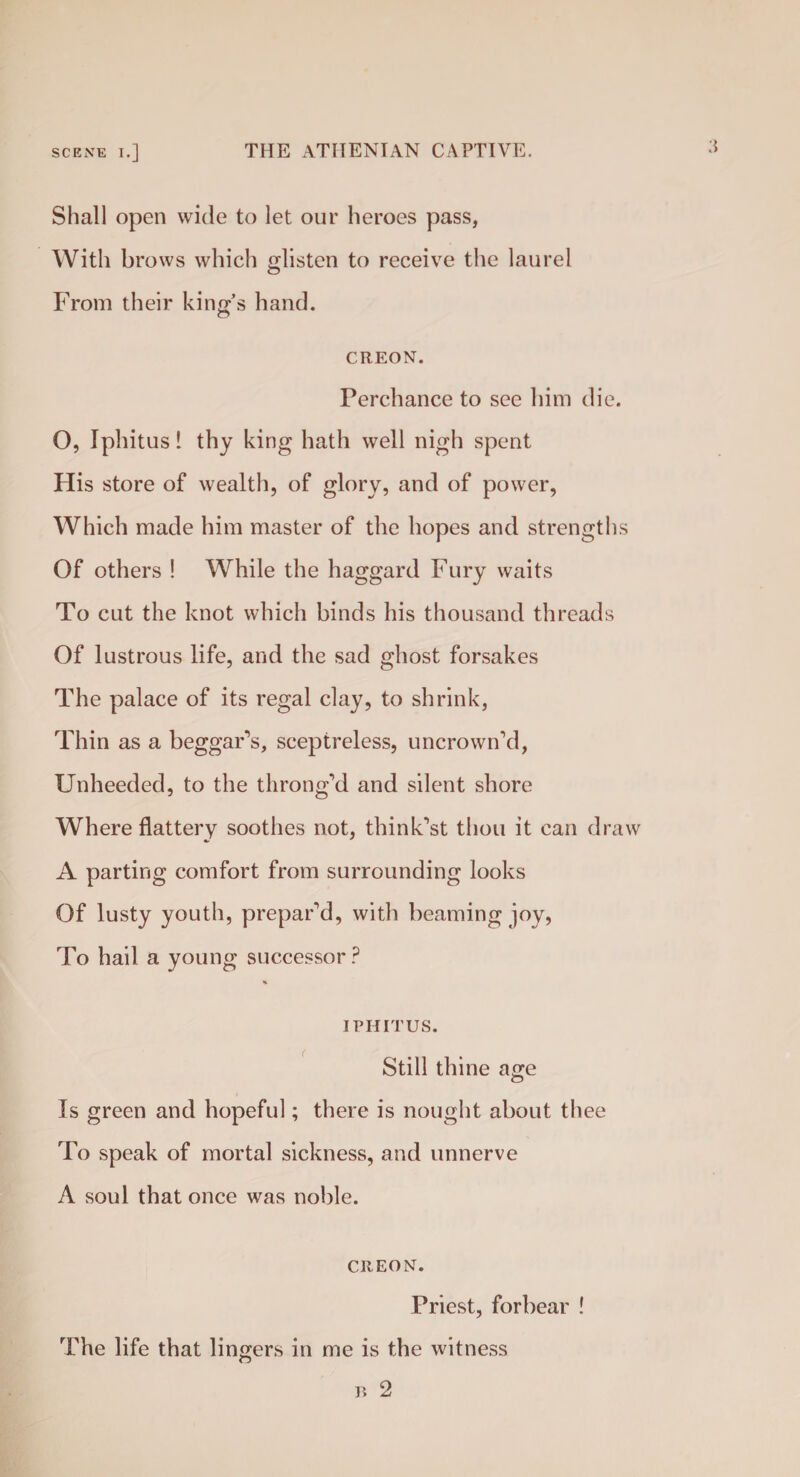 ;{ Shall open wide to let our heroes pass, With brows which glisten to receive the laurel From their king's hand. CREON. Perchance to see him die. 0, Iphitus! thy king hath well nigh spent His store of wealth, of glory, and of power, Which made him master of the hopes and strengths Of others ! While the haggard Fury waits To cut the knot which binds his thousand threads Of lustrous life, and the sad ghost forsakes The palace of its regal clay, to shrink, Thin as a beggars, sceptreless, uncrown’d, Unheeded, to the throng’d and silent shore Where flattery soothes not, think’st thou it can draw A parting comfort from surrounding looks Of lusty youth, prepar’d, with beaming joy, To hail a young successor ? % IPHITUS. Still thine age Is green and hopeful; there is nought about thee To speak of mortal sickness, and unnerve A soul that once was noble. CREON. Priest, forbear ! The life that lingers in me is the witness