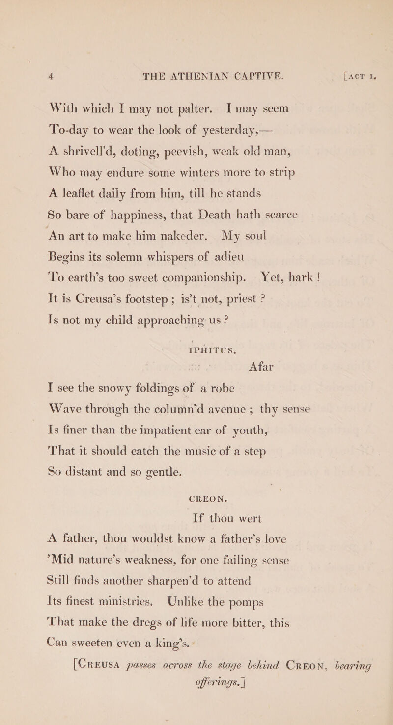 With which I may not palter. I may seem To-day to wear the look of yesterday,— A shrivell’d, doting, peevish, weak old man. Who may endure some winters more to strip A leaflet daily from him, till he stands So bare of happiness, that Death hath scarce An art to make him nakeder. My soul Begins its solemn whispers of adieu To earth’s too sweet companionship. Yet, hark ! It is Creusa’s footstep ; is’t not, priest ? Is not my child approaching us ? • f 1PHITUS. Afar I see the snowy foldings of a robe Wave through the column’d avenue ; thy sense Is finer than the impatient ear of youth, That it should catch the music of a step So distant and so gentle. CREON. If thou wert A father, thou wouldst know a father’s love ’Mid nature’s weakness, for one failing sense Still finds another sharpen’d to attend Its finest ministries. Unlike the pomps That make the dregs of life more bitter, this Can sweeten even a king’s. [Creusa passes across the stage behind Creon, bearing offerings.]