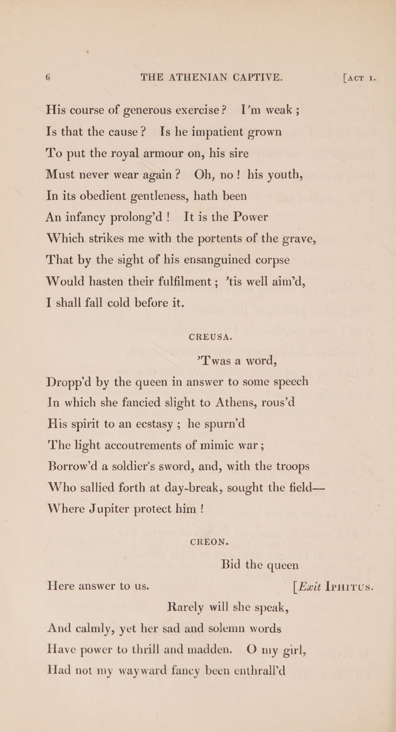 His course of generous exercise? I’m weak ; Is that the cause ? Is he impatient grown To put the royal armour on, his sire Must never wear again ? Oh, no ! his youth, In its obedient gentleness, hath been An infancy prolong’d ! It is the Power Which strikes me with the portents of the grave, That by the sight of his ensanguined corpse Would hasten their fulfilment; ’tis well aim’d, I shall fall cold before it. CREUSA. ’Twas a word, Dropp’d by the queen in answer to some speech In which she fancied slight to Athens, rous’d His spirit to an ecstasy ; he spurn’d The light accoutrements of mimic war; Borrow’d a soldier's sword, and, with the troops Who sallied forth at day-break, sought the field— Where Jupiter protect him ! CREON. Bid the queen Here answer to us. [Exit Iphitus. Rarely will she speak, And calmly, yet her sad and solemn words Have power to thrill and madden. O my girl, Had not my wayward fancy been enthrall’d