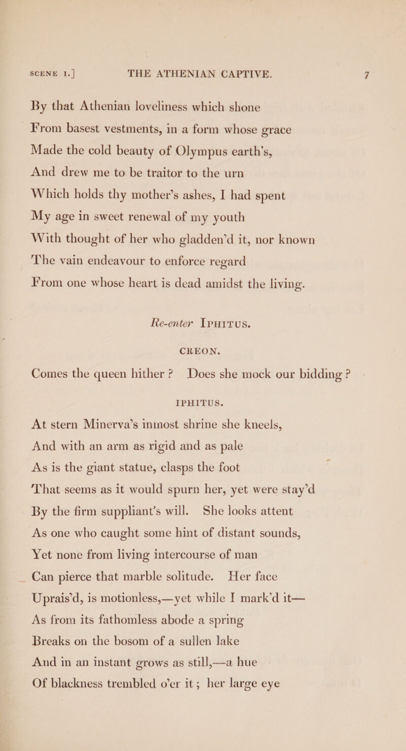 By that Athenian loveliness which shone From basest vestments, in a form whose grace Made the cold beauty of Olympus earth’s, And drew me to be traitor to the urn Which holds thy mother’s ashes, I had spent My age in sweet renewal of my youth With thought of her who gladden’d it, nor known The vain endeavour to enforce regard From one whose heart is dead amidst the living. Re-enter Iphitus. CREON. Comes the queen hither ? Does she mock our biddin IPHITUS. At stern Minerva’s inmost shrine she kneels, And with an arm as rigid and as pale As is the giant statue, clasps the foot That seems as it would spurn her, yet were stay’d By the firm suppliant’s will. She looks attent As one who caught some hint of distant sounds, Yet none from living intercourse of man Can pierce that marble solitude. Her face Uprais’d, is motionless,—yet while I mark’d it— As from its fathomless abode a spring Breaks on the bosom of a sullen lake And in an instant grows as still,—a hue Of blackness trembled o’er it; her large eye