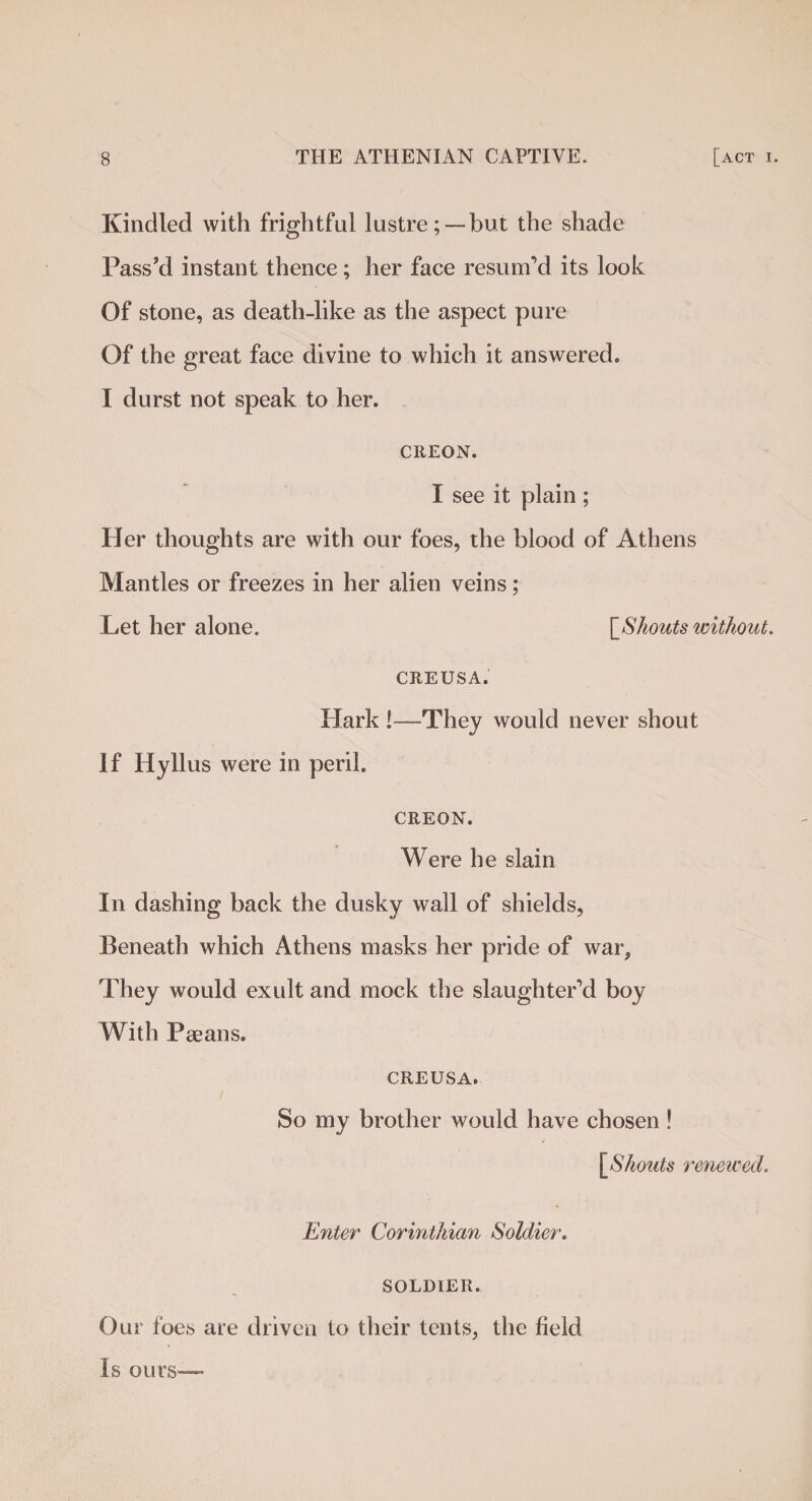Kindled with frightful lustre; —but the shade Pass’d instant thence; her face resum’d its look Of stone, as death-like as the aspect pure Of the great face divine to which it answered. I durst not speak to her. CEEON. I see it plain ; Her thoughts are with our foes, the blood of Athens Mantles or freezes in her alien veins; Let her alone. [Shouts without. CREUSA. Hark !—-They would never shout If Hyllus were in peril. CREON. Were he slain In dashing back the dusky wall of shields, Beneath which iUhens masks her pride of war. They would exult and mock the slaughter’d boy With Paeans. CREUSA. So my brother would have chosen ! [Shouts renewed. Enter Corinthian Soldier. SOLDIER. Our foes are driven to their tents, the field Is ours—