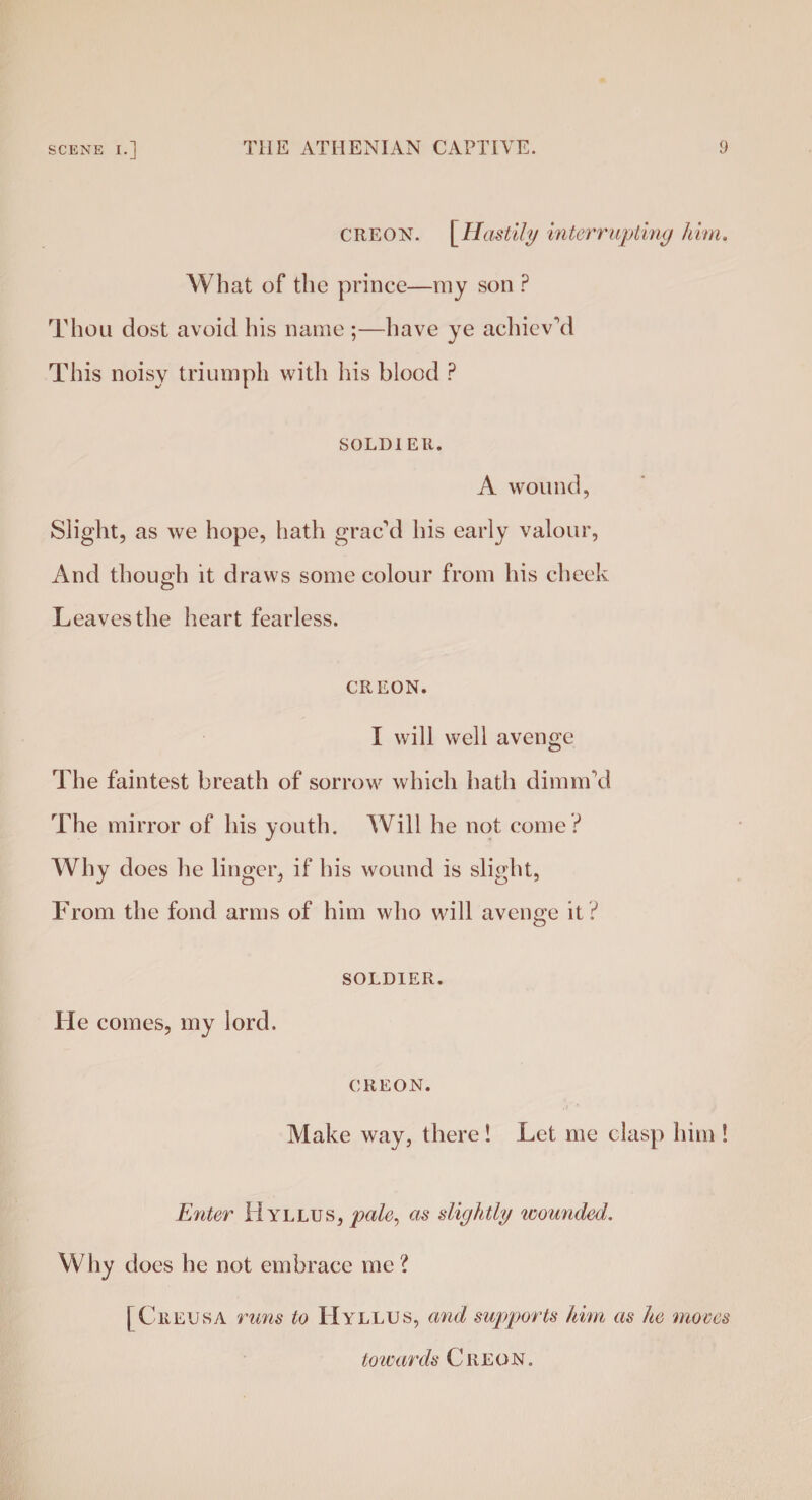 CREON. [Hastily interrupting him. What of the prince—my son ? Thou dost avoid his name ;—have ye achieved This noisy triumph with his blood P SOLDI ER. A wound, Slight, as we hope, hath grac'd his early valour, And though it draws some colour from his cheek Leaves the heart fearless. CREON. I will well avenge The faintest breath of sorrow which hath dimm'd The mirror of his youth. Will he not come? Why does he linger, if his wound is slight, From the fond arms of him who will avenge it ? He comes, my lord. SOLDIER. CREON. Make way, there! Let me clasp him ! Enter Hyllus, pale, as slightly wounded. Why does he not embrace me? | CiiEUSA runs to H yllus, and supports him as he moves to wards Creon.