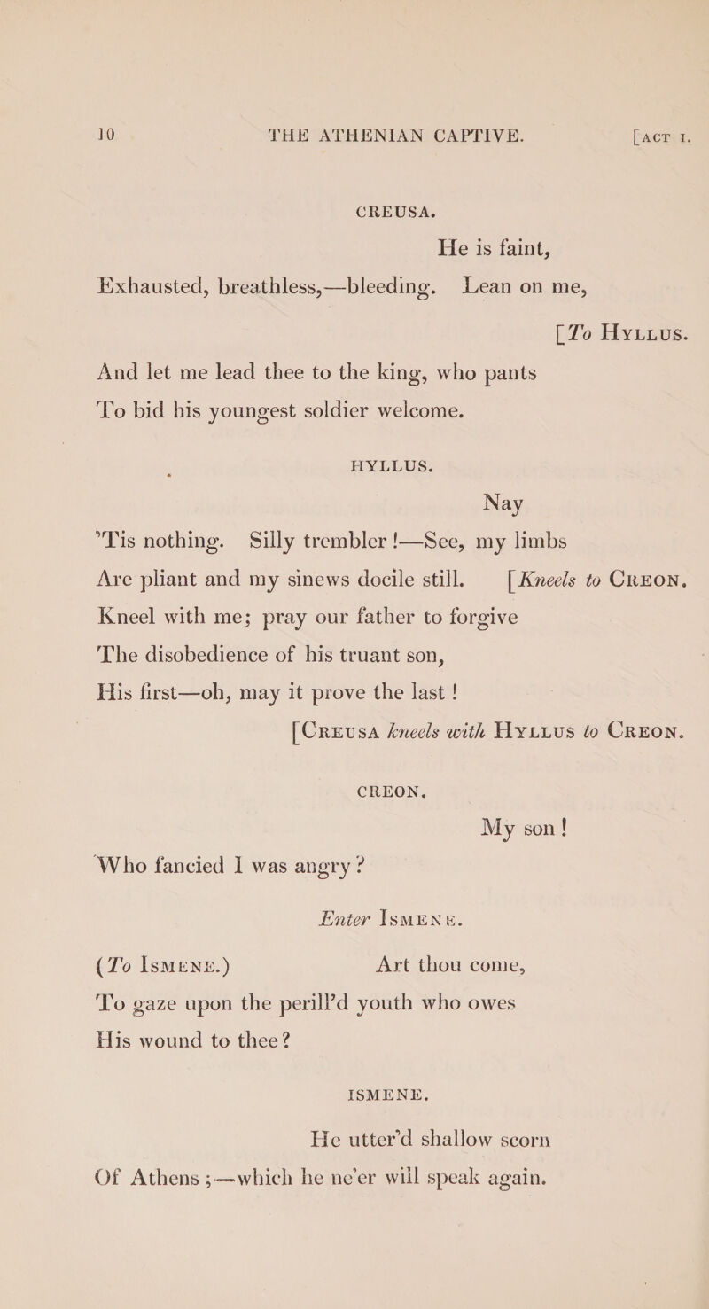 CREUSA. He is faint. Exhausted, breathless,—bleeding. Lean on me, \_To Hyllus. And let me lead thee to the king, who pants To bid his youngest soldier welcome. HYLLUS. * Nay Tis nothing. Silly trembler !—See, my limbs Are pliant and my sinews docile still. [Kneels to Creon. Kneel with me; pray our father to forgive The disobedience of his truant son, His first—oh, may it prove the last! [Creusa kneels with Hyllus to Creon. creon. Who fancied I was angry? My son! Enter Ismene. (To Ismene.) Art thou come. To gaze upon the perill’d youth who owes His wound to thee? ISMENE. He utter’d shallow scorn Of Athens ;—which he ne’er will speak again.
