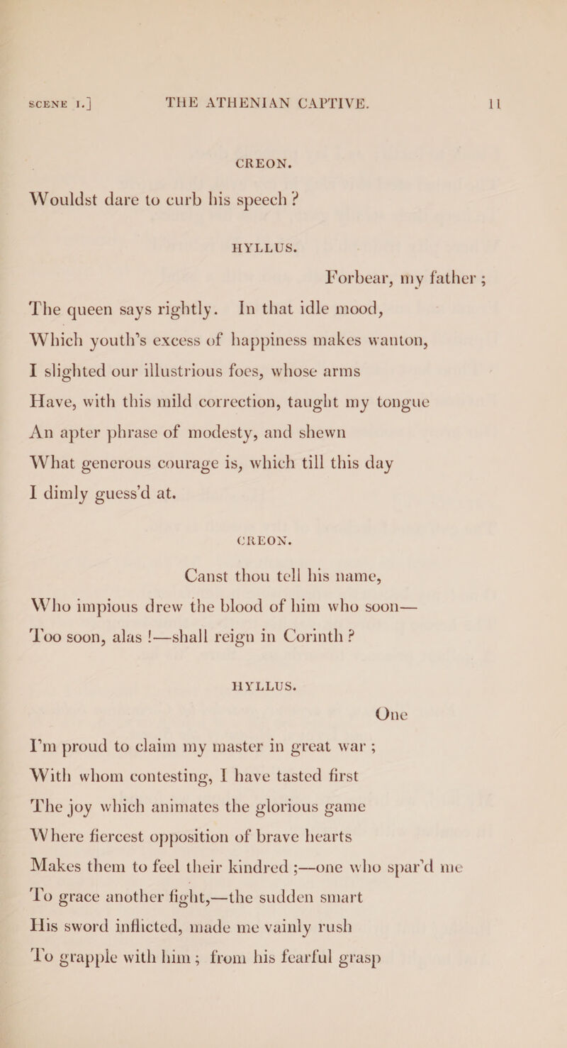 CREON. Wouldst dare to curb bis speech ? HYLLUS. Forbear, my father; The queen says rightly. In that idle mood, Which youth’s excess of happiness makes wanton, I slighted our illustrious foes, whose arms Have, with this mild correction, taught my tongue An apter phrase of modesty, and shewn What generous courage is, which till this day I dimly guess’d at. CREON. Canst thou tell his name, Who impious drew the blood of him who soon— Too soon, alas !—shall reign in Corinth ? HYLLUS. One I’m proud to claim my master in great war ; With whom contesting, I have tasted first The joy which animates the glorious game Where fiercest opposition of brave hearts Makes them to feel their kindred ;—one who spar’d me To grace another light,—the sudden smart His sword inflicted, made me vainly rush To grapple with him; from his fearful grasp