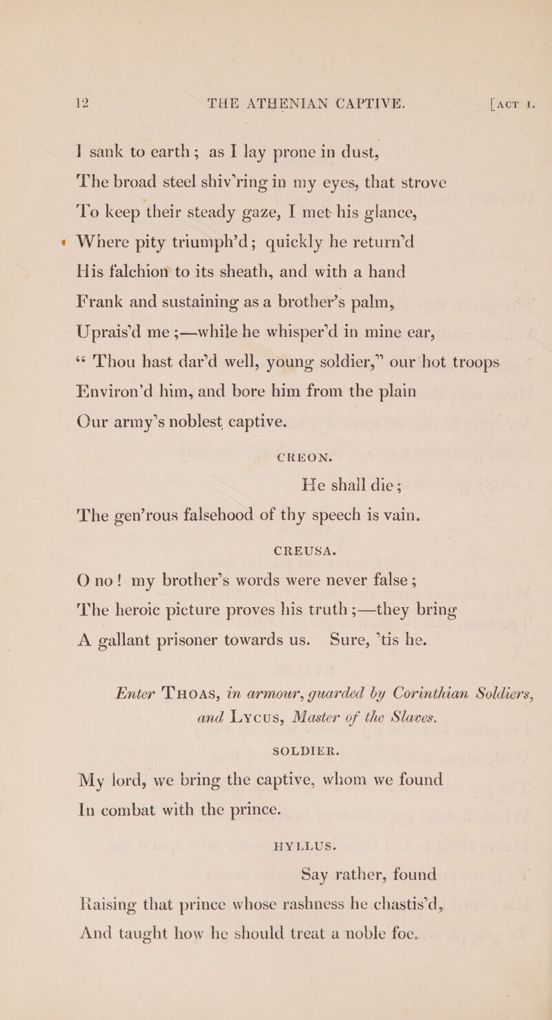 ] sank to earth ; as I lay prone in dust, The broad steel shivering in my eyes, that strove To keep their steady gaze, I met his glance, * Where pity triumph’d; quickly he return’d His falchion to its sheath, and with a hand Frank and sustaining as a brother’s palm, Uprais’d me ;—while he whisper’d in mine ear, “ Thou hast dar’d well, young soldier,” our hot troops Environ’d him, and bore him from the plain Our army’s noblest captive. CREON. He shall die; The gen’rous falsehood of thy speech is vain. CREUSA. O no ! my brother’s words were never false; The heroic picture proves his truth;—they bring A gallant prisoner towards us. Sure, ’tis he. Enter Thoas, in armour, guarded by Corinthian Soldiers, and Lyclts, Master of the Slaves. SOLDIER. My lord, we bring the captive, whom we found In combat with the prince. HYLLUS. Say rather, found Raising that prince whose rashness he chastis’d, And taught how he should treat a noble foe.