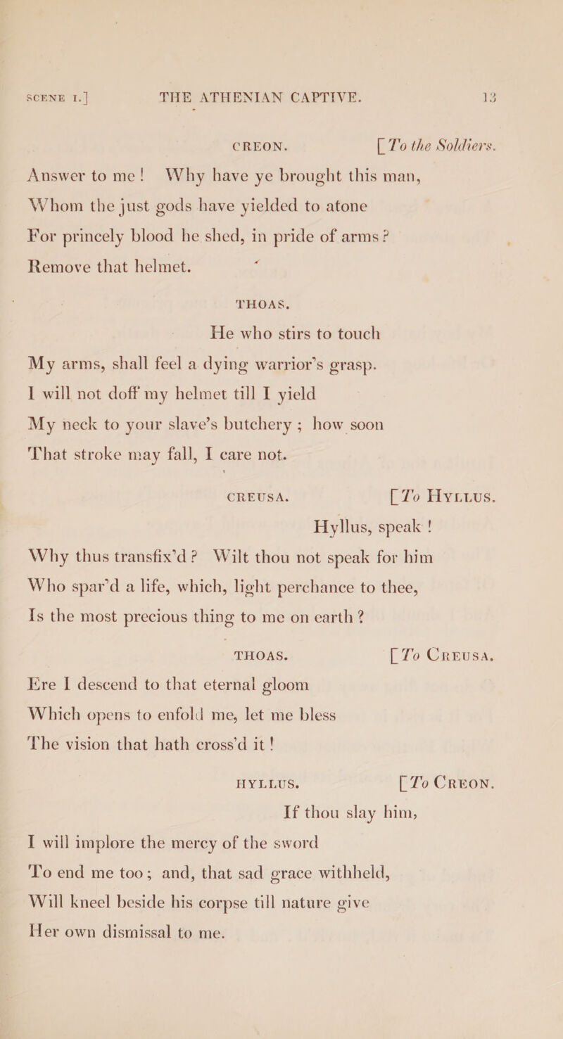 CREON. LTo the Soldiers. Answer to me ! Why have ye brought this man, Whom the just gods have yielded to atone For princely blood he shed, in pride of arms? Remove that helmet. THOAS. He who stirs to touch My arms, shall feel a dying warrior's grasp. 1 will not doff my helmet till I yield My neck to your slave’s butchery ; how soon That stroke may fall, I care not. t CREUSA. [7b HYLLUS. Hyllus, speak ! Why thus transfix'd ? Wilt thou not speak for him Who spar'd a life, which, light perchance to thee, Is the most precious thing to me on earth ? THOAS. [7o C REIJS A. Ere I descend to that eternal gloom Which opens to enfold me, let me bless The vision that hath cross’d it! HYLLUS. ITo Creon. If thou slay him, I will implore the mercy of the sword To end me too; and, that sad grace withheld, Will kneel beside his corpse till nature give Her own dismissal to me.