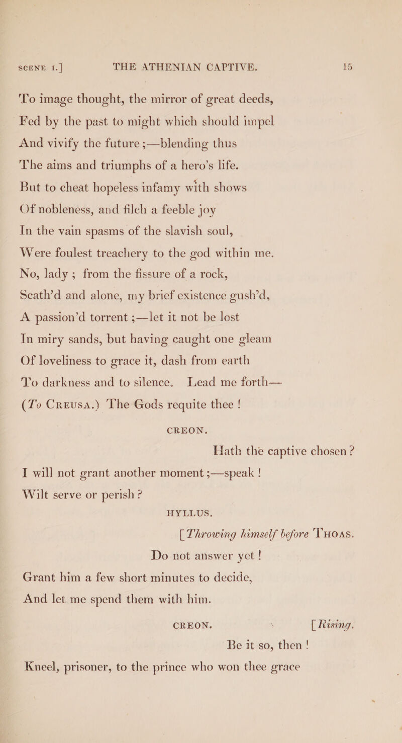To image thought, the mirror of great deeds, Fed by the past to might which should impel And vivify the future ;—blending thus The aims and triumphs of a hero’s life. But to cheat hopeless infamy with shows Of nobleness, and filch a feeble joy In the vain spasms of the slavish soul, Were foulest treachery to the god within me. No, lady ; from the fissure of a rock, Scath’d and alone, my brief existence gush’d, A passion’d torrent;—let it not be lost In miry sands, but having caught one gleam Of loveliness to grace it, dash from earth To darkness and to silence. Lead me forth— {To C reusa.) The Gods requite thee ! CREON. Hath the captive chosen ? I will not grant another moment;—speak ! Wilt serve or perish ? IIYLLUS. [ Throwing himself before Thoas. Do not answer yet ! Grant him a few short minutes to decide, And let me spend them with him. CREON. ^ [ Rising. Be it so, then ! Kneel, prisoner, to the prince who won thee grace