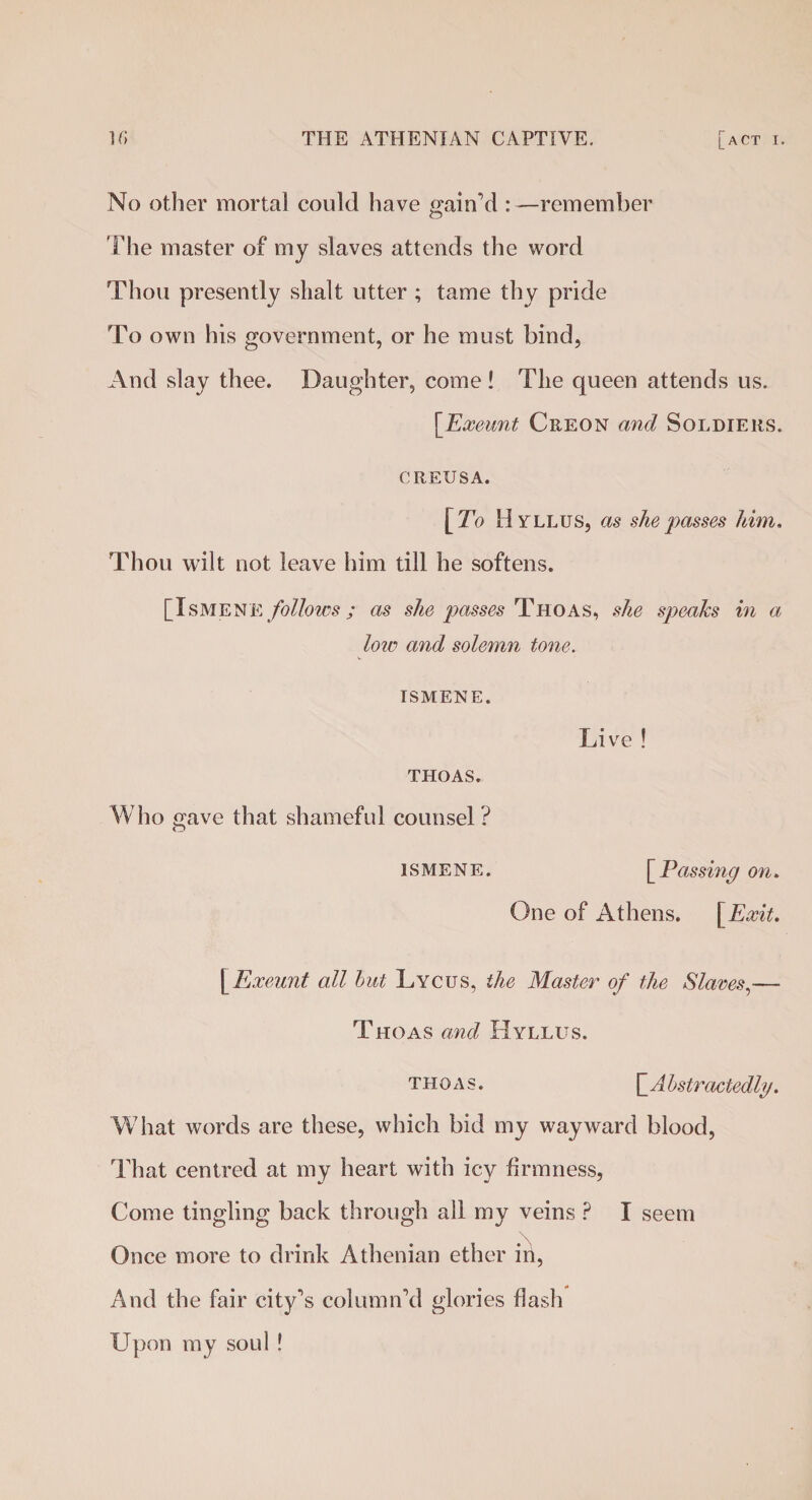 No other mortal could have c^ainM : —remember The master of my slaves attends the word Thou presently slialt utter ; tame thy pride To own his government, or he must bind, And slay thee. Daughter, come! The queen attends us. [Exeunt Creon and Soldiers. CREUSA. [To Hyllus, as she passes him. Thou wilt not leave him till he softens. [IsMENE follows; as she passes Thoas, she speaks in a low and solemn tone. ISMENE. Live ! THOAS. Who gave that shameful counsel ? ismene. [ Passing on. One of Athens. [Exit. [Exeunt all but Lycus, the Master of the Slaves,— Thoas and Hyllus. thoas. hAbstractedly. What words are these, which bid my wayward blood, That centred at my heart with icy firmness, Come tingling back through all my veins ? I seem Once more to drink Athenian ether in, And the fair city’s column’d glories flash Upon my soul !