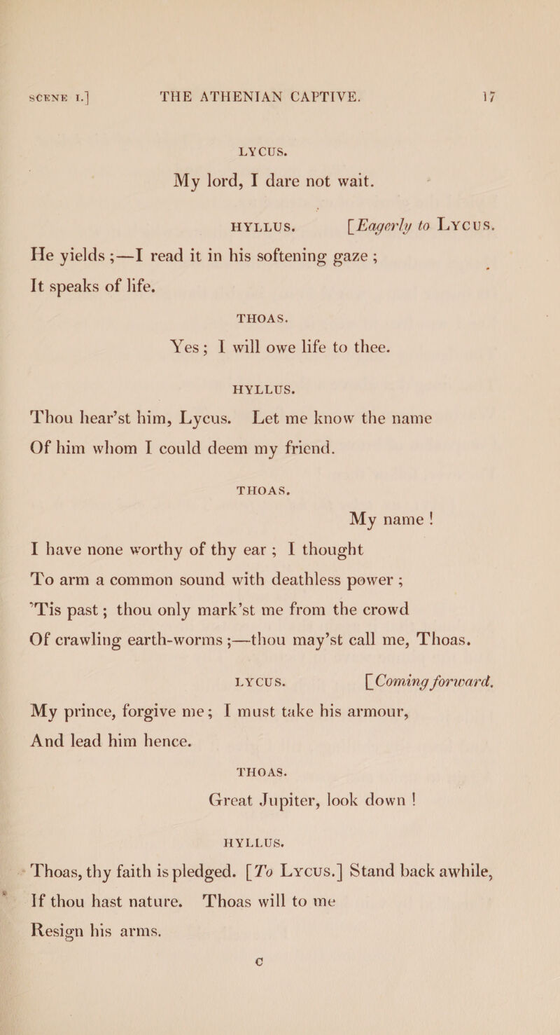 LYCUS. My lord, I dare not wait. h\tllus. [Eagerly to Lycus. He yields ;—I read it in his softening gaze ; It speaks of life. THOAS. Yes; I will owe life to thee. HYLLUS. Thou hear’st him, Lycus. Let me know the name Of him whom I could deem my friend. THOAS. My name ! I have none worthy of thy ear ; I thought To arm a common sound with deathless power ; 'Tis past; thou only mark’st me from the crowd Of crawling earth-worms ;—thou may’st call me, Thoas. LYCUS. \_Coming forward. My prince, forgive me; I must take his armour, And lead him hence. THOAS. Great Jupiter, look down ! HYLLUS. Thoas, thy faith is pledged. [To Lycus.] Stand back awhile, If thou hast nature. Thoas will to me Resign his arms. c
