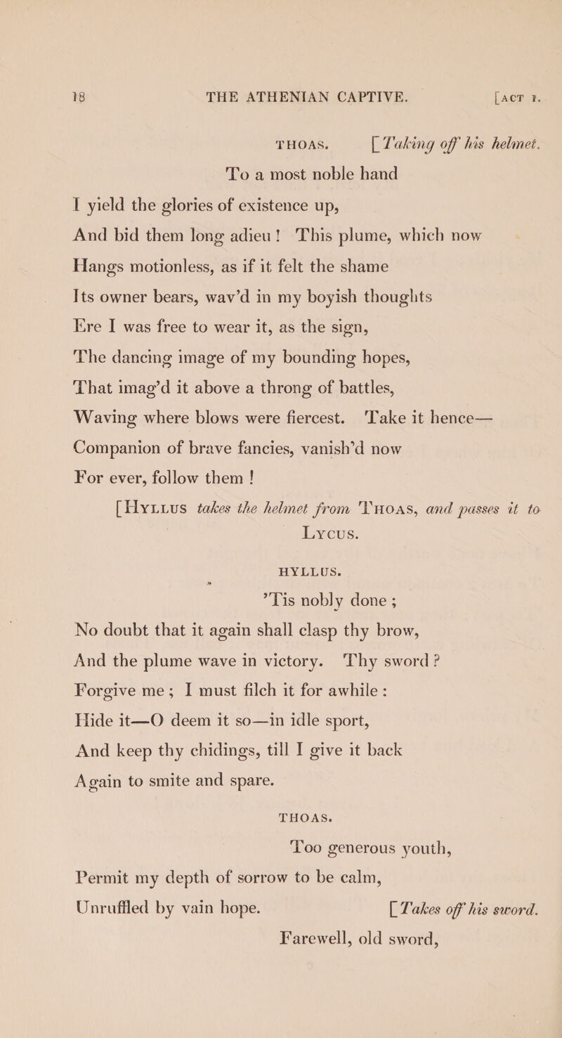 thoas. Taking off his helmet. To a most noble hand I yield the glories of existence up, And bid them long adieu ! This plume, which now Hangs motionless, as if it felt the shame Its owner bears, wav’d in my boyish thoughts Ere I was free to wear it, as the sign, The dancing image of my bounding hopes, That imag’d it above a throng of battles, Waving where blows were fiercest. Take it hence— Companion of brave fancies, vanish’d now For ever, follow them ! [Hyllus takes the helmet from Thoas, and passes it to Lycus. HYLLUS. ’Tis nobly done ; No doubt that it again shall clasp thy brow, And the plume wave in victory. Thy sword ? Forgive me ; I must filch it for awhile : Hide it—O deem it so—in idle sport, And keep thy chidings, till I give it back Again to smite and spare. THOAS. Too generous youth, Permit my depth of sorrow to be calm, Unruffled by vain hope. [ Takes off his sword. Farewell, old sword,