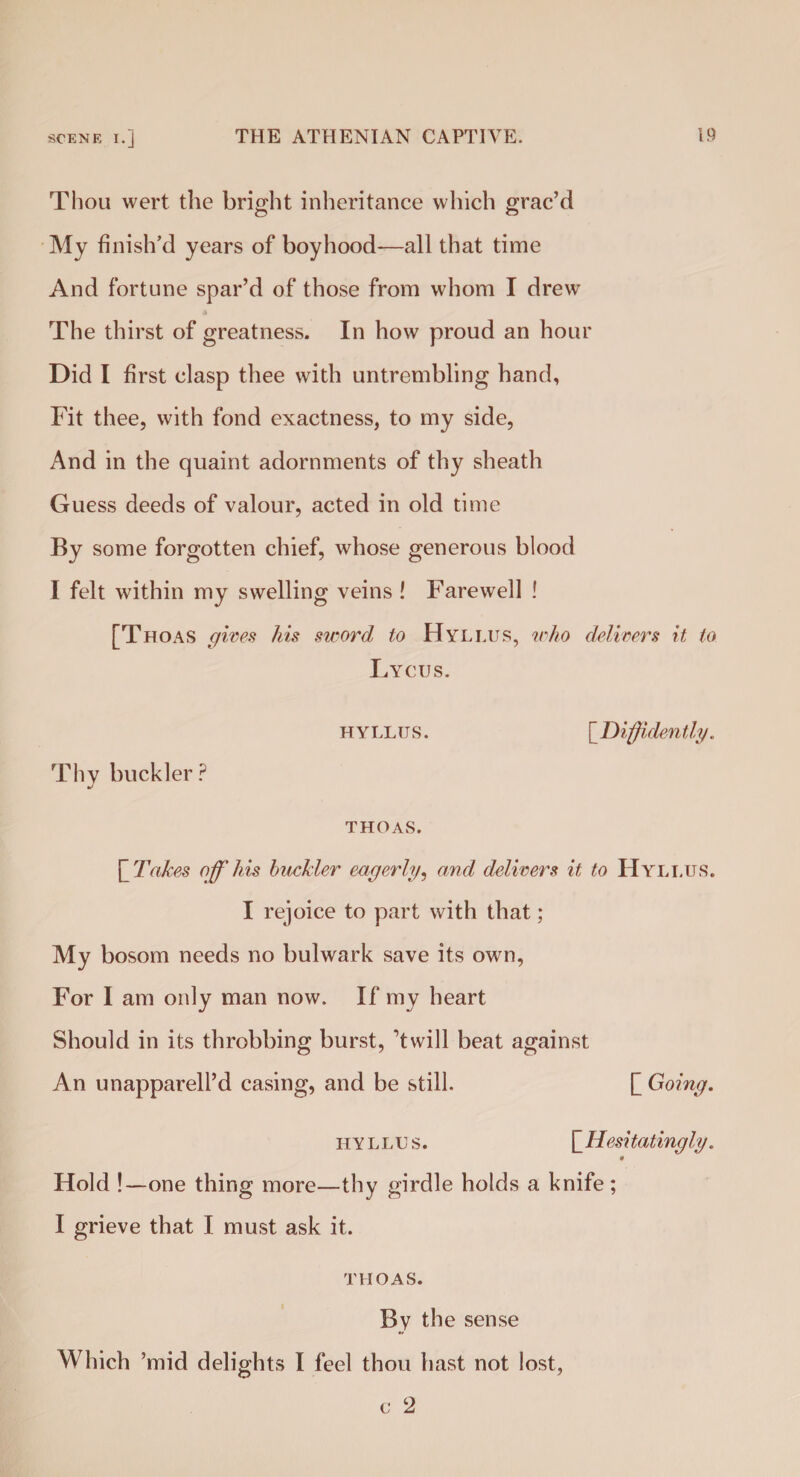 Thou wert the bright inheritance which grac’d My finish’d years of boyhood—all that time And fortune spar’d of those from whom I drew The thirst of greatness. In how proud an hour Did I first clasp thee with untrembling hand, Fit thee, with fond exactness, to my side, And in the quaint adornments of thy sheath Guess deeds of valour, acted in old time By some forgotten chief, whose generous blood I felt within my swelling veins ! Farewell ! [Thoas gives his sword to Hyllus, who delivers it, to Lycus. hyllus. [Diffidently. Thy buckler? THOAS. [ Takes off his buckler eagerly, and delivers it to Hyllus. I rejoice to part with that; My bosom needs no bulwark save its own, For I am only man now. If my heart Should in its throbbing burst, ’twill beat against An unapparell’d casing, and be still. [Going. hyllus. [Hesi tatingly. Hold !—one thing more—thy girdle holds a knife; I grieve that I must ask it. THOAS. By the sense Which ’mid delights I feel thou hast not lost, c 2