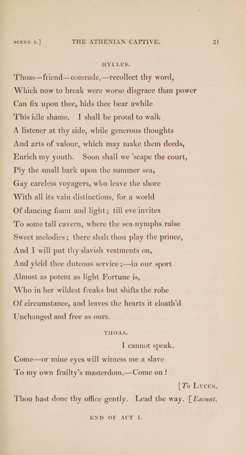 HYLLUS. Thoas—friend—comrade,—recollect thy word, Which now to break were worse disgrace than power Can fix upon thee, bids thee bear awhile This idle shame. I shall be proud to walk A listener at thy side, while generous thoughts And arts of valour, which may make them deeds, Enrich my youth. Soon shall we ’scape the court, Ply the small bark upon the summer sea, Gay careless voyagers, who leave the shore With all its vain distinctions, for a world Of dancing foam and light; till eve invites To some tall cavern, where the sea nymphs raise Sweet melodies; there shalt thou play the prince, And I will put thy slavish vestments on, And yield thee duteous service;—in our sport Almost as potent as light Fortune is, Who in her wildest freaks but shifts the robe Of circumstance, and leaves the hearts it cloath’d Unchanged and free as ours. THOAS. I cannot speak. Come—or mine eyes will witness me a slave To my own frailty’s masterdom.—Come on ! [To Lycus. Thou hast done thy office gently. Lead the way. \_Exeunt. END OF ACT I.