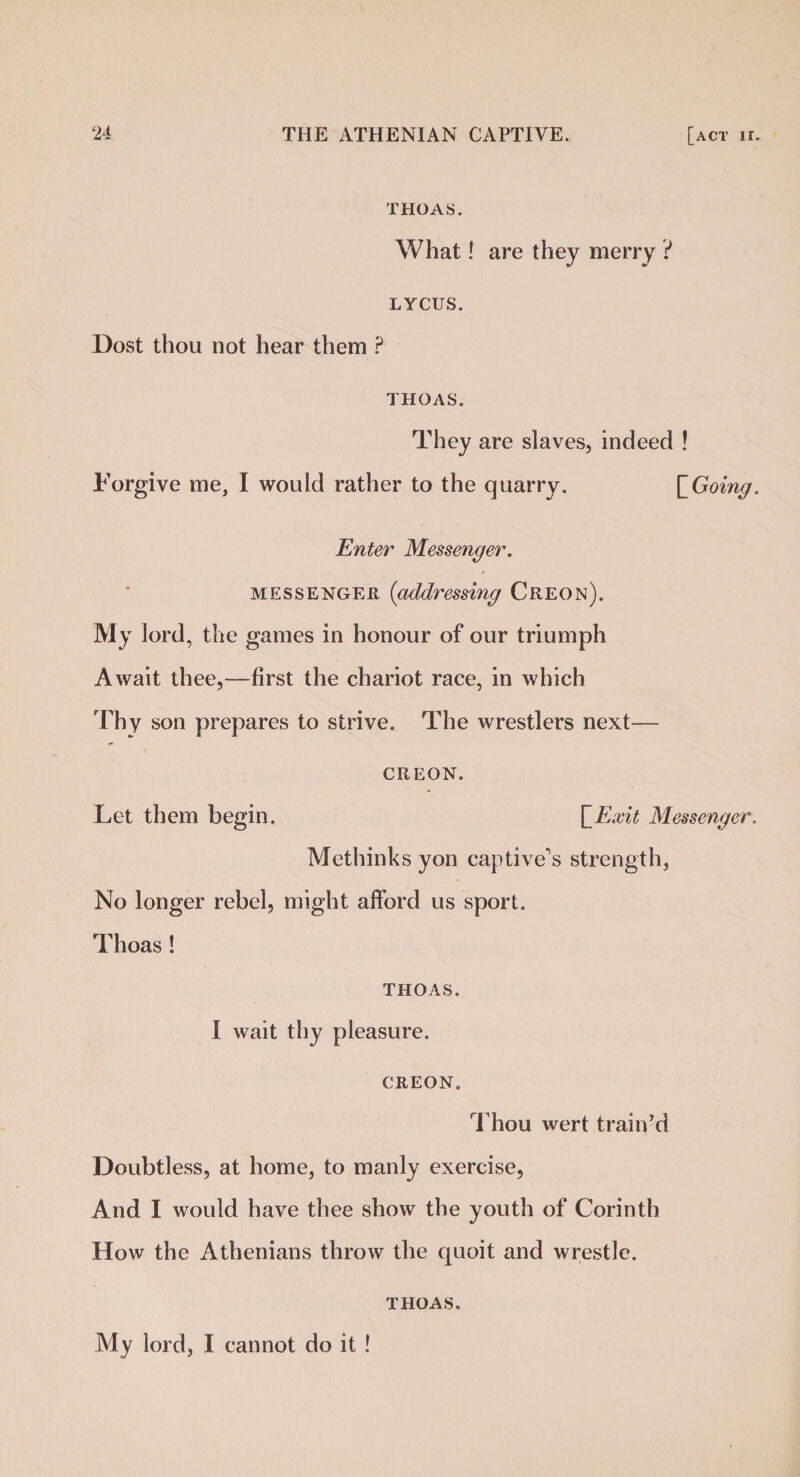 THOAS. What! are they merry ? LYCUS. Dost thou not hear them ? THOAS. They are slaves, indeed ! Forgive me, I would rather to the quarry. \_Going. Enter Messenger. messenger (addressing Creon). My lord, the games in honour of our triumph Await thee,—first the chariot race, in which Thy son prepares to strive. The wrestlers next— CREON. Let them begin. [Exit Messenger. Methinks yon captive's strength, No longer rebel, might afford us sport. Thoas! THOAS. I wait thy pleasure. CREON. Thou wert train’d Doubtless, at home, to manly exercise, And I would have thee show the youth of Corinth How the Athenians throw the quoit and wrestle. THOAS. My lord, I cannot do it !