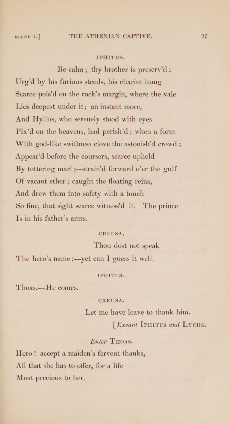 IPHITUS. Be calm ; thy brother is preserv’d ; Urg’d by his furious steeds, his chariot hung Scarce pois’d on the rock’s margin, where the vale Lies deepest under it; an instant more, And Hyllus, who serenely stood with eyes Fix’d on the heavens, had perish’d ; when a form With god-like swiftness clove the astonish’d crowd ; Appear’d before the coursers, scarce upheld By tottering marl;—strain’d forward o’er the gulf Of vacant ether; caught the floating reins, And drew them into safety with a touch So fine, that sight scarce witness’d it. The prince Is in his father’s arms. CREUSA. Thou dost not speak The hero’s name;—yet can I guess it well. IPHITUS. Thoas.—He comes. CREUSA. Let me have leave to thank him. \_Exeunt Iphitus and Lycus. Enter Thoas. Hero ! accept a maiden’s fervent thanks, All that she has to offer, for a life Most precious to her.